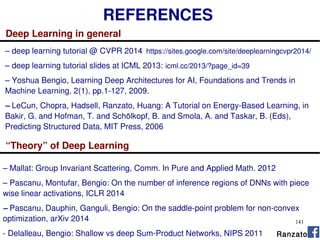 141
REFERENCES
Deep Learning in general
– deep learning tutorial @ CVPR 2014 https://sites.google.com/site/deeplearningcvpr2014/
– deep learning tutorial slides at ICML 2013: icml.cc/2013/?page_id=39
– Yoshua Bengio, Learning Deep Architectures for AI, Foundations and Trends in
Machine Learning, 2(1), pp.1-127, 2009.
– LeCun, Chopra, Hadsell, Ranzato, Huang: A Tutorial on Energy-Based Learning, in
Bakir, G. and Hofman, T. and Schölkopf, B. and Smola, A. and Taskar, B. (Eds),
Predicting Structured Data, MIT Press, 2006
Ranzato
“Theory” of Deep Learning
– Mallat: Group Invariant Scattering, Comm. In Pure and Applied Math. 2012
– Pascanu, Montufar, Bengio: On the number of inference regions of DNNs with piece
wise linear activations, ICLR 2014
– Pascanu, Dauphin, Ganguli, Bengio: On the saddle-point problem for non-convex
optimization, arXiv 2014
- Delalleau, Bengio: Shallow vs deep Sum-Product Networks, NIPS 2011
 