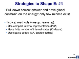166
Strategies to Shape E: #4
Pull down correct answer and have global
constrain on the energy: only few minima exist
Typical methods (unsup. learning):
Use compact internal representation (PCA)
Have finite number of internal states (K-Means)
Use sparse codes (ICA, sparse coding)
Ranzato
 