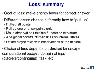 173
Loss: summary
Goal of loss: make energy lower for correct answer.
Different losses choose differently how to “pull-up”
Pull-up all points
Pull up one or a few points only
Make observations minima & increase curvature
Add global constraints/penalties on internal states
Define a dynamics with observations at the minima
Choice of loss depends on desired landscape,
computational budget, domain of input
(discrete/continouus), task, etc.
Ranzato
 
