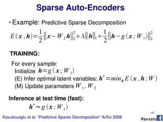187
Sparse Auto-Encoders
Example: Predictive Sparse Decomposition
E x ,h=
1
2
∥x−W 2 h∥2
2
∥h∥1
1
2
∥h−g x ;W 1∥2
2
Kavukcuoglu et al. “Predictive Sparse Decomposition” ArXiv 2008
TRAINING:
For every sample:
Initialize
(E) Infer optimal latent variables:
(M) Update parameters
h=g  x ;W 1
h∗
=minh E x ,h;W 
W 1 ,W 2
Inference at test time (fast):
h∗
≈g x ;W 1
Ranzato
 