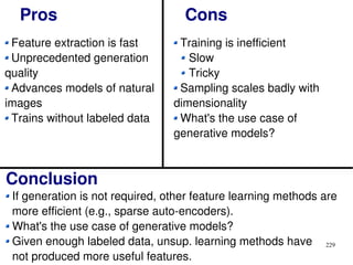 229
Pros Cons
Feature extraction is fast
Unprecedented generation
quality
Advances models of natural
images
Trains without labeled data
Training is inefficient
Slow
Tricky
Sampling scales badly with
dimensionality
What's the use case of
generative models?
Conclusion
If generation is not required, other feature learning methods are
more efficient (e.g., sparse auto-encoders).
What's the use case of generative models?
Given enough labeled data, unsup. learning methods have
not produced more useful features.
 