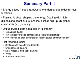 232
Summary Part II
Energy-based model: framework to understand and design loss
functions
Training is about shaping the energy. Dealing with high-
dimensional (continuous) spaces: explicit pull-up VS global
constraints (e.g., sparsity).
Unsupervised learning: a field in its infancy
Humas use it a lot
How to discover good compositional feature hierarchies?
How to scale to large dimensional spaces (curse of dimensionality)?
Hot research topic:
Scaling up to even larger datasets
Unsupervised learning
Multi-modal & multi-task learning
Video
Structure prediction
Ranzato
 