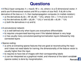233
Questions
A ReLU layer computes: h = max(0, W x + b), where x is a D dimensional vector, h
and b are N dimensional vectors and W is a matrix of size NxD. If dL/dh is the
derivative of the loss w.r.t. h, then backpropagation computes (in matlab notation):
a) the derivatives dL/dx = W' (dL/dh .* 1(h)), where 1(h) = 1 if h>0 o/w it is 0
b) the derivatives dL/dW = (dL/dh .* 1(h)) x' and dL/db = dL/dh .* 1(h)
c) both the derivatives in a) and b)
Ranzato
A convolutional network:
a) is well defined only when layers are everywhere differentiable
b) requires unsupervised learning even if the labeled dataset is very large
c) has usually many convolution/pooling/normalization layers followed by fully
connected layers
Sparse coding:
a) aims at extracting sparse features that are good at reconstructing the input
and it does not need labels for training; the dimensionality of the feature vector is
usually higher than the input.
b) requires to have lots of images with their corresponding labels
c) can be interpreted as a graphical model, and inference of the latent variables
(sparse codes) is done by marginalization.
 