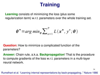 34
Training
∗
=arg min ∑n=1
P
Lxn
, yn
; 
Learning consists of minimizing the loss (plus some
regularization term) w.r.t. parameters over the whole training set.
Question: How to minimize a complicated function of the
parameters?
Answer: Chain rule, a.k.a. Backpropagation! That is the procedure
to compute gradients of the loss w.r.t. parameters in a multi-layer
neural network.
Rumelhart et al. “Learning internal representations by back-propagating..” Nature 1986
 