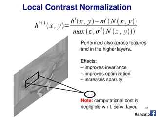82
Performed also across features
and in the higher layers..
Effects:
– improves invariance
– improves optimization
– increases sparsity
Note: computational cost is
negligible w.r.t. conv. layer.
Ranzato
Local Contrast Normalization
h
i1
 x , y=
hi
x , y−mi
N x , y
max  ,
i
N x , y
 