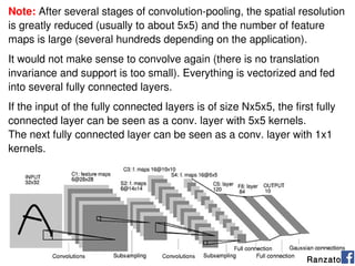89
Ranzato
Note: After several stages of convolution-pooling, the spatial resolution
is greatly reduced (usually to about 5x5) and the number of feature
maps is large (several hundreds depending on the application).
It would not make sense to convolve again (there is no translation
invariance and support is too small). Everything is vectorized and fed
into several fully connected layers.
If the input of the fully connected layers is of size Nx5x5, the first fully
connected layer can be seen as a conv. layer with 5x5 kernels.
The next fully connected layer can be seen as a conv. layer with 1x1
kernels.
 