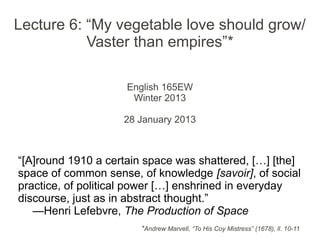 Lecture 6: “My vegetable love should grow/
           Vaster than empires”*

                     English 165EW
                      Winter 2013

                    28 January 2013



“[A]round 1910 a certain space was shattered, […] [the]
space of common sense, of knowledge [savoir], of social
practice, of political power […] enshrined in everyday
discourse, just as in abstract thought.”
   —Henri Lefebvre, The Production of Space
                       *Andrew Marvell, “To His Coy Mistress” (1678), ll. 10-11
 