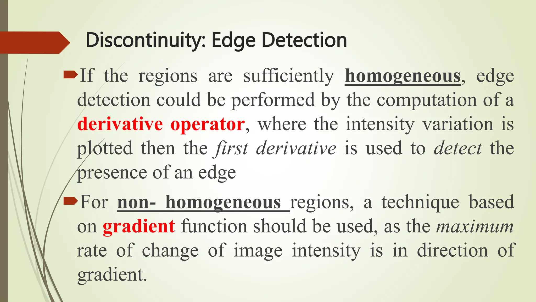 Discontinuity: Edge Detection
If the regions are sufficiently homogeneous, edge
detection could be performed by the computation of a
derivative operator, where the intensity variation is
plotted then the first derivative is used to detect the
presence of an edge
For non- homogeneous regions, a technique based
on gradient function should be used, as the maximum
rate of change of image intensity is in direction of
gradient.
 