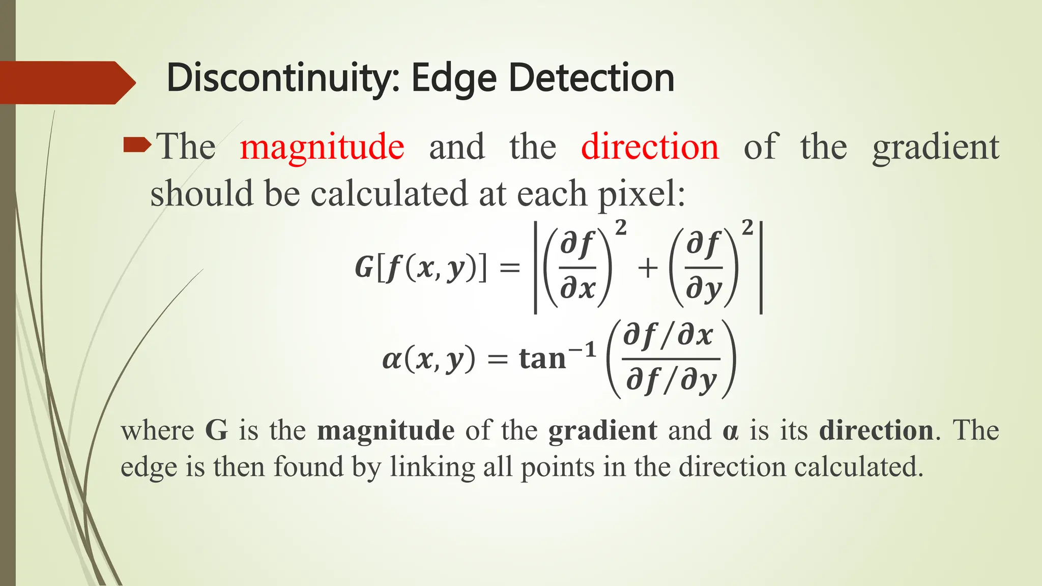 Discontinuity: Edge Detection
The magnitude and the direction of the gradient
should be calculated at each pixel:
𝑮 𝒇 𝒙, 𝒚 =
𝝏𝒇
𝝏𝒙
𝟐
+
𝝏𝒇
𝝏𝒚
𝟐
𝜶 𝒙, 𝒚 = 𝐭𝐚𝐧−𝟏
𝝏𝒇 𝝏𝒙
𝝏𝒇 𝝏𝒚
where G is the magnitude of the gradient and α is its direction. The
edge is then found by linking all points in the direction calculated.
 