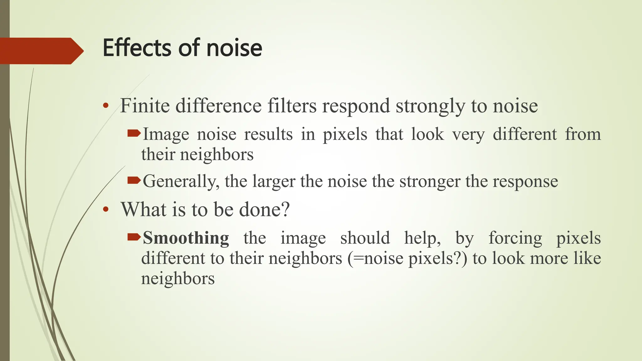 Effects of noise
• Finite difference filters respond strongly to noise
Image noise results in pixels that look very different from
their neighbors
Generally, the larger the noise the stronger the response
• What is to be done?
Smoothing the image should help, by forcing pixels
different to their neighbors (=noise pixels?) to look more like
neighbors
 
