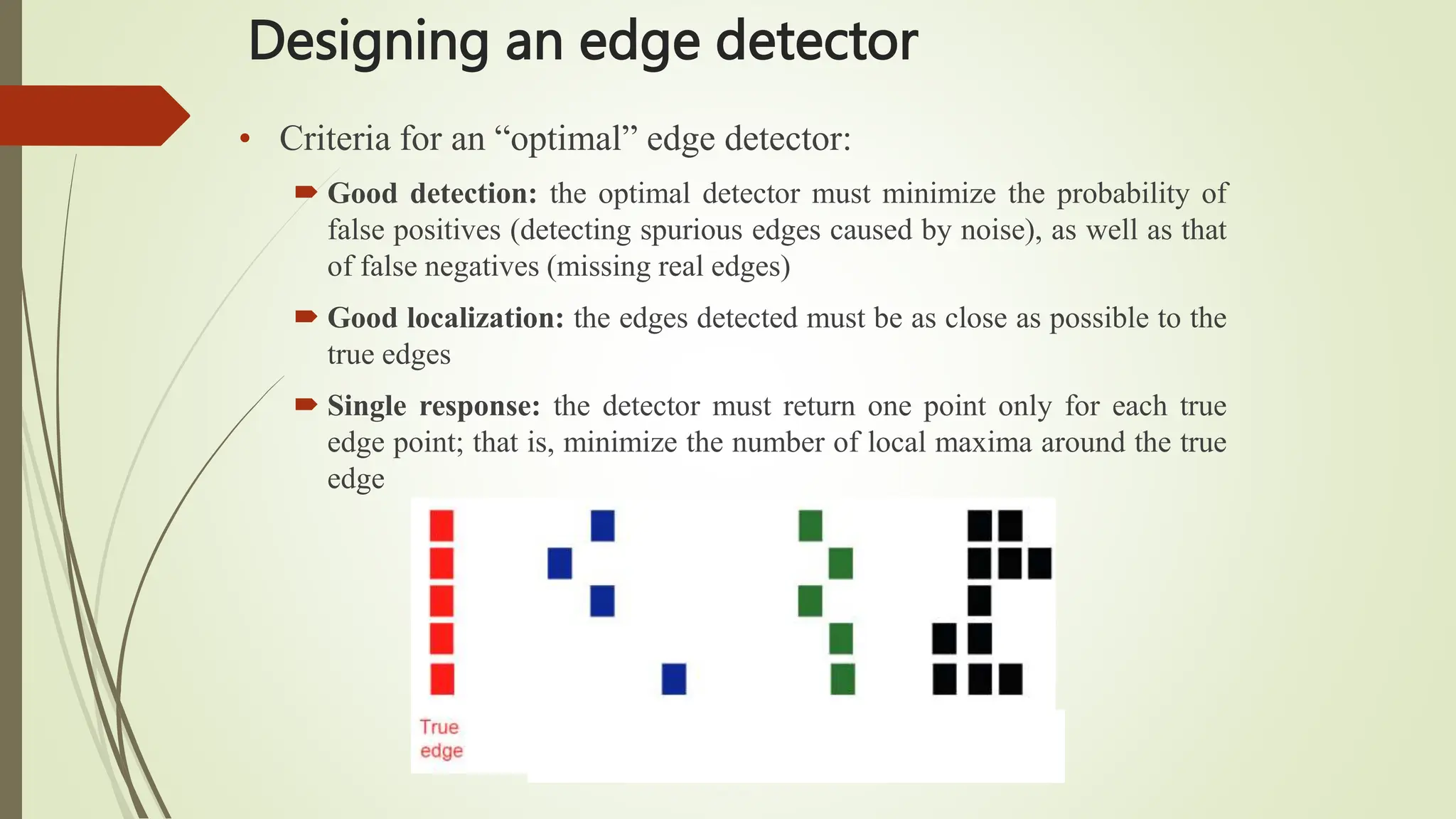 Designing an edge detector
• Criteria for an “optimal” edge detector:
 Good detection: the optimal detector must minimize the probability of
false positives (detecting spurious edges caused by noise), as well as that
of false negatives (missing real edges)
 Good localization: the edges detected must be as close as possible to the
true edges
 Single response: the detector must return one point only for each true
edge point; that is, minimize the number of local maxima around the true
edge
 