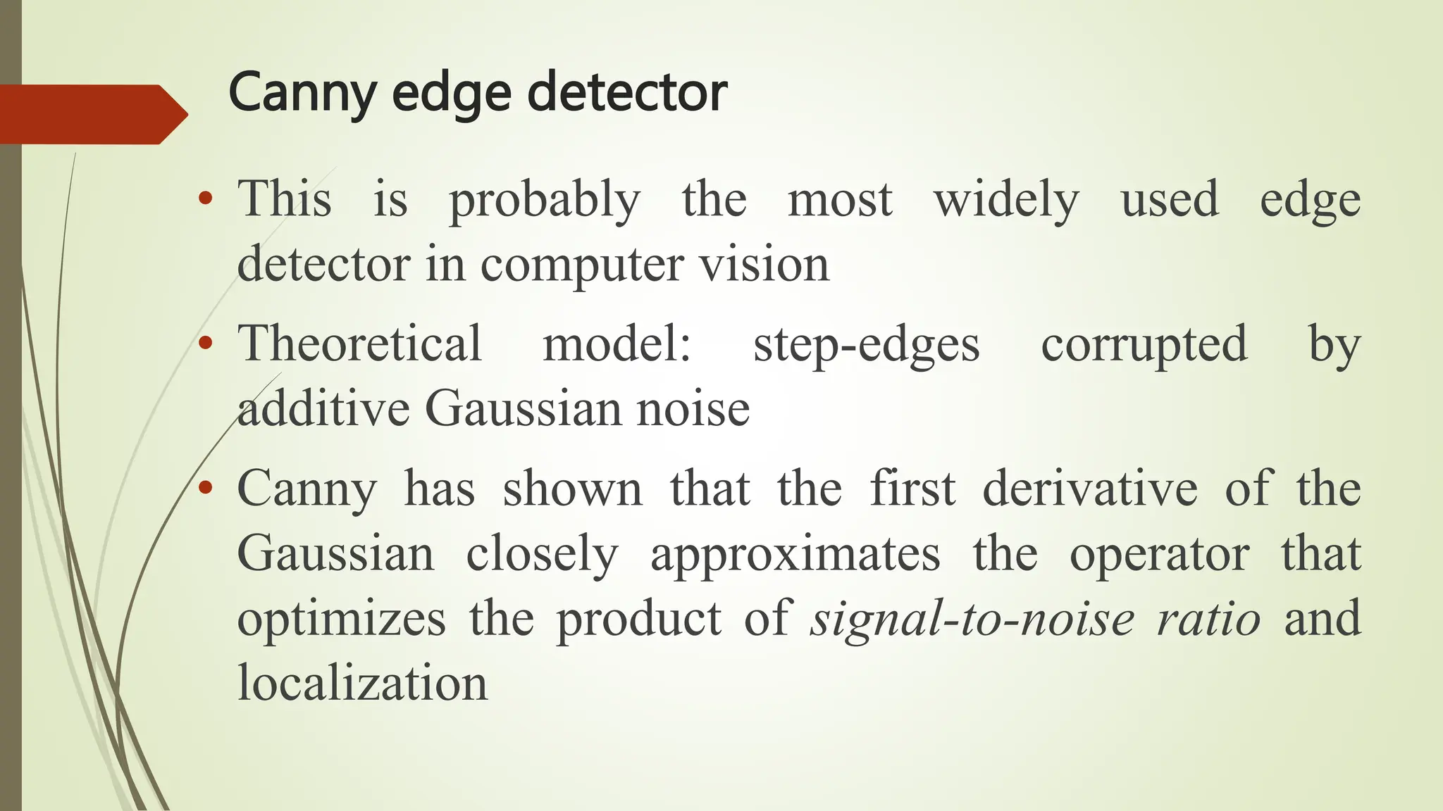 Canny edge detector
• This is probably the most widely used edge
detector in computer vision
• Theoretical model: step-edges corrupted by
additive Gaussian noise
• Canny has shown that the first derivative of the
Gaussian closely approximates the operator that
optimizes the product of signal-to-noise ratio and
localization
 