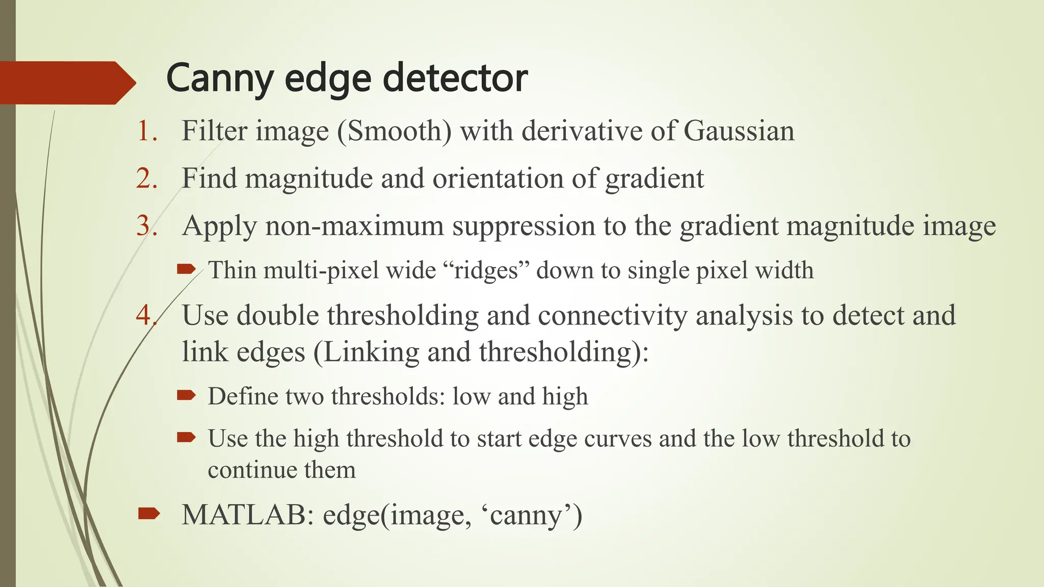 Canny edge detector
1. Filter image (Smooth) with derivative of Gaussian
2. Find magnitude and orientation of gradient
3. Apply non-maximum suppression to the gradient magnitude image
 Thin multi-pixel wide “ridges” down to single pixel width
4. Use double thresholding and connectivity analysis to detect and
link edges (Linking and thresholding):
 Define two thresholds: low and high
 Use the high threshold to start edge curves and the low threshold to
continue them
 MATLAB: edge(image, ‘canny’)
 