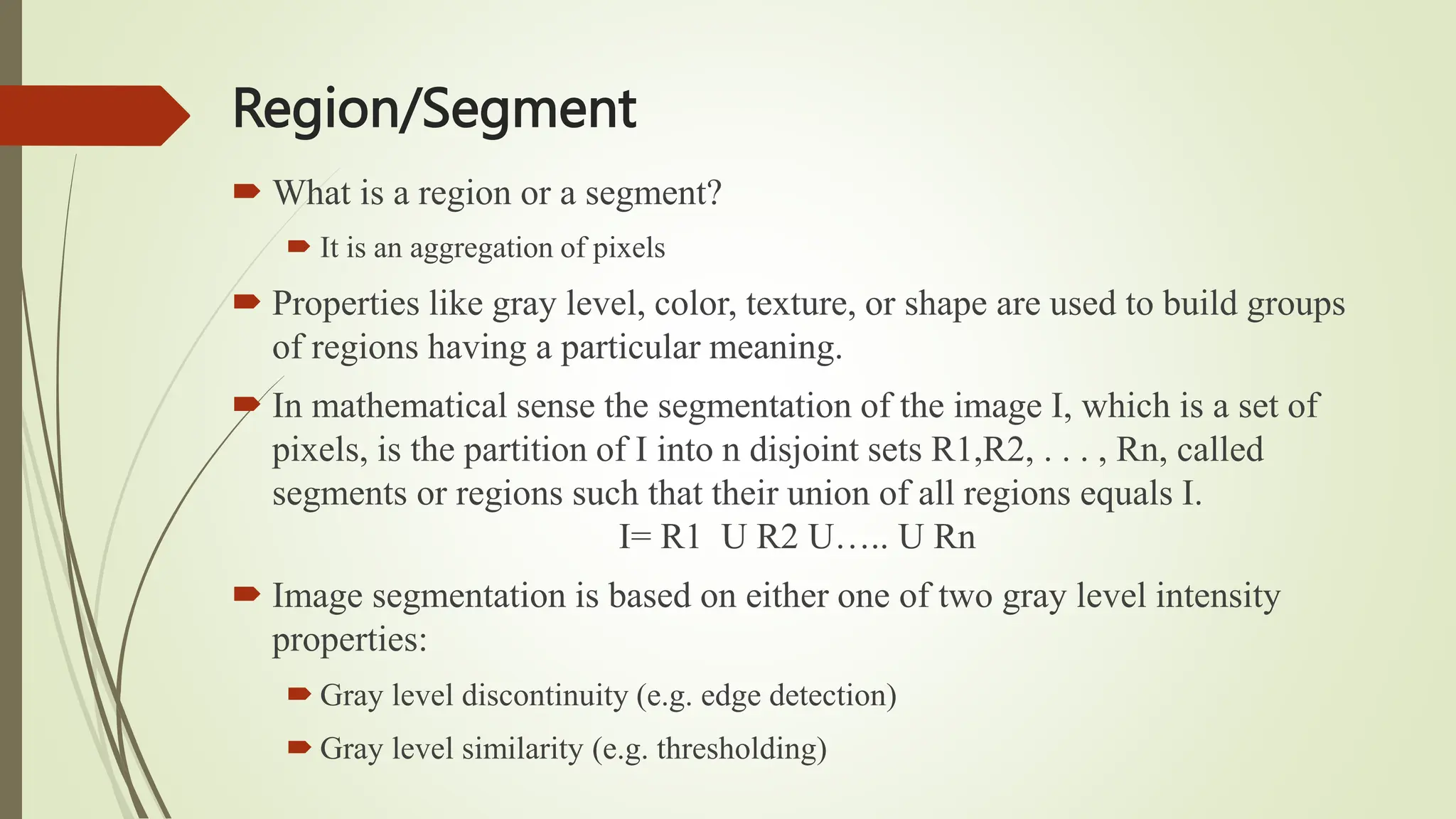 Region/Segment
 What is a region or a segment?
 It is an aggregation of pixels
 Properties like gray level, color, texture, or shape are used to build groups
of regions having a particular meaning.
 In mathematical sense the segmentation of the image I, which is a set of
pixels, is the partition of I into n disjoint sets R1,R2, . . . , Rn, called
segments or regions such that their union of all regions equals I.
I= R1 U R2 U….. U Rn
 Image segmentation is based on either one of two gray level intensity
properties:
 Gray level discontinuity (e.g. edge detection)
 Gray level similarity (e.g. thresholding)
 