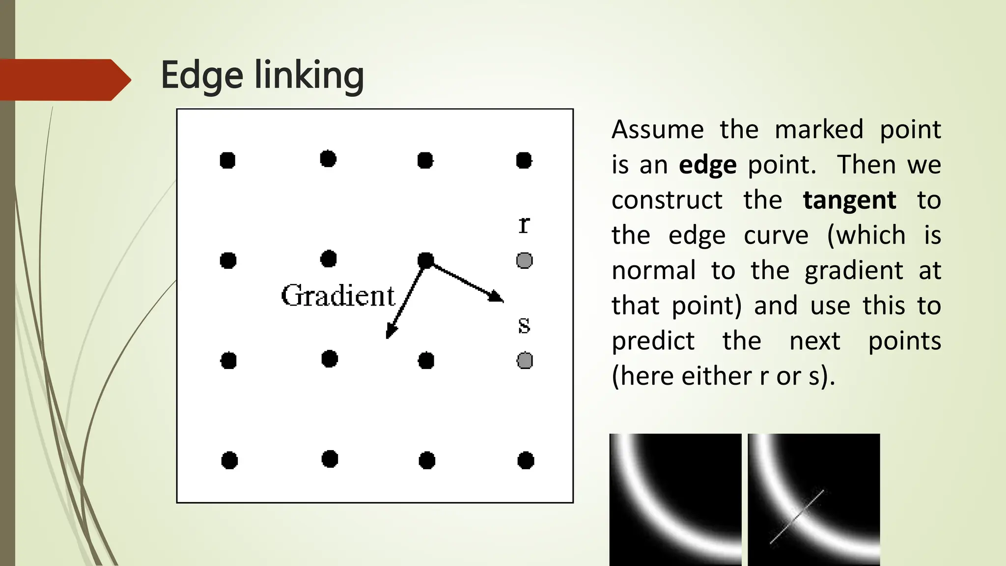 Assume the marked point
is an edge point. Then we
construct the tangent to
the edge curve (which is
normal to the gradient at
that point) and use this to
predict the next points
(here either r or s).
Edge linking
 