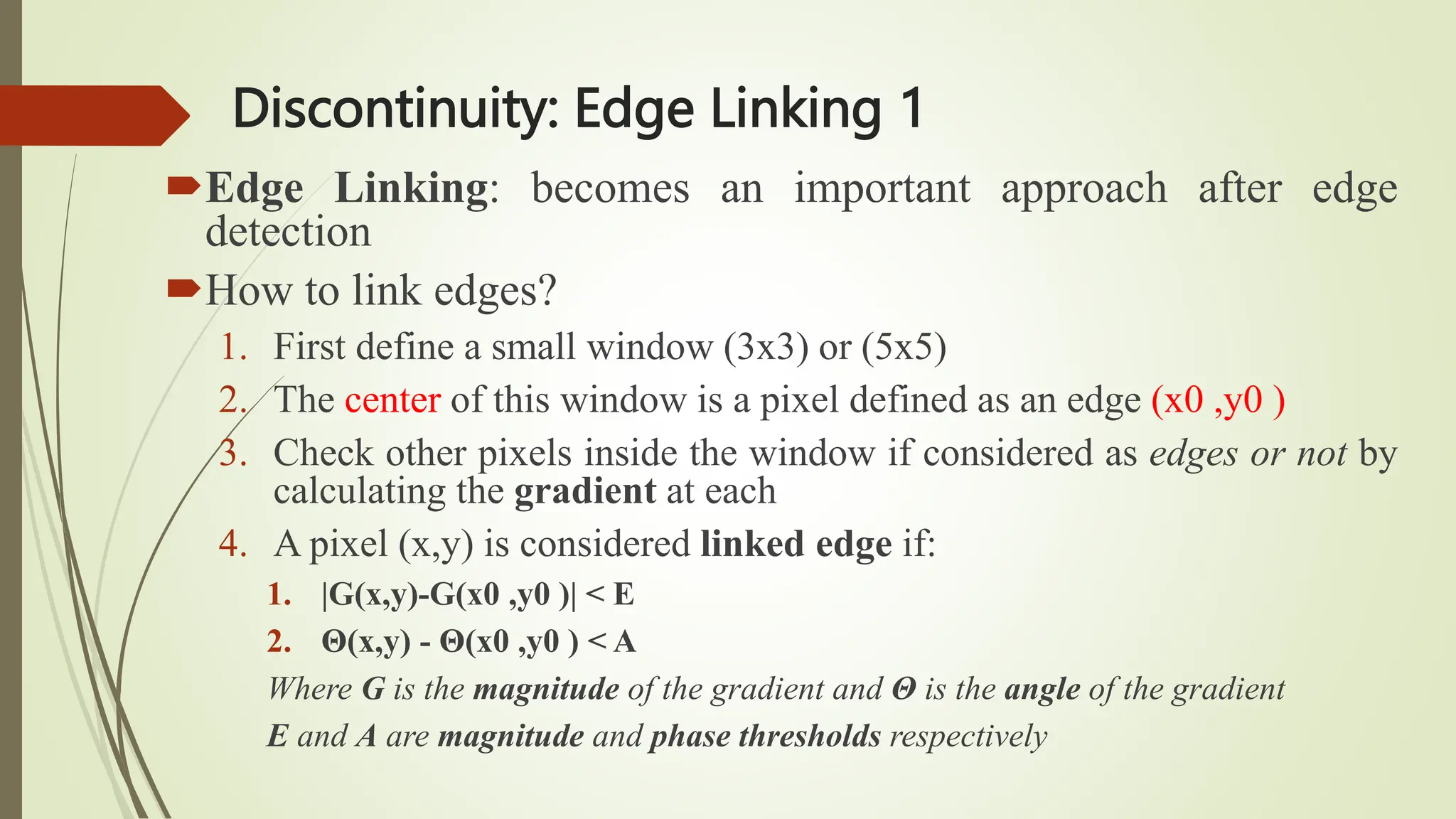 Discontinuity: Edge Linking 1
Edge Linking: becomes an important approach after edge
detection
How to link edges?
1. First define a small window (3x3) or (5x5)
2. The center of this window is a pixel defined as an edge (x0 ,y0 )
3. Check other pixels inside the window if considered as edges or not by
calculating the gradient at each
4. A pixel (x,y) is considered linked edge if:
1. |G(x,y)-G(x0 ,y0 )| < E
2. Θ(x,y) - Θ(x0 ,y0 ) < A
Where G is the magnitude of the gradient and Θ is the angle of the gradient
E and A are magnitude and phase thresholds respectively
 