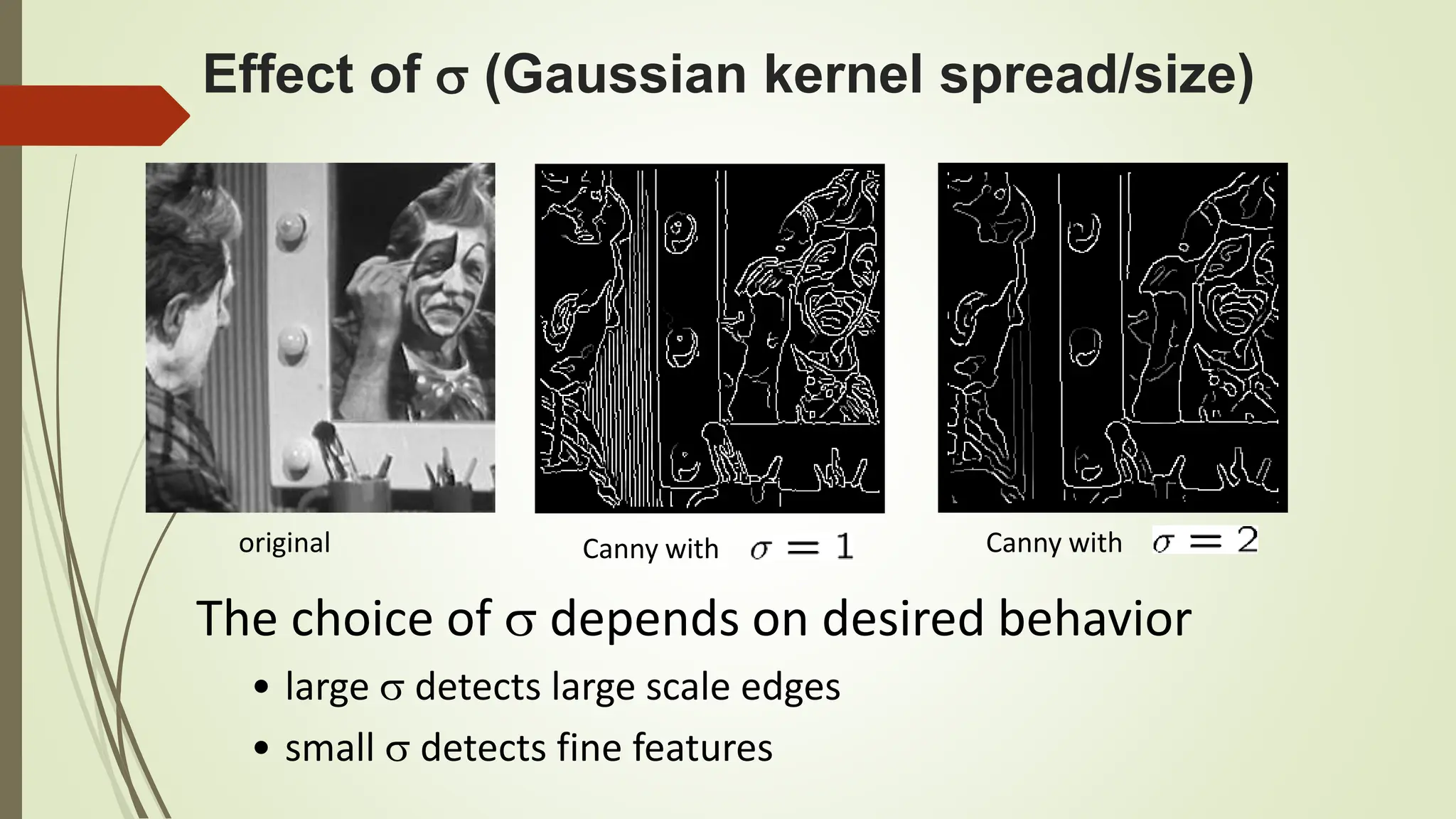 Effect of  (Gaussian kernel spread/size)
Canny with Canny with
original
The choice of  depends on desired behavior
• large  detects large scale edges
• small  detects fine features
 