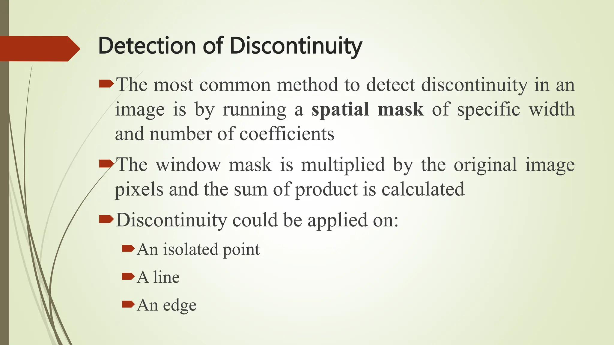Detection of Discontinuity
The most common method to detect discontinuity in an
image is by running a spatial mask of specific width
and number of coefficients
The window mask is multiplied by the original image
pixels and the sum of product is calculated
Discontinuity could be applied on:
An isolated point
A line
An edge
 