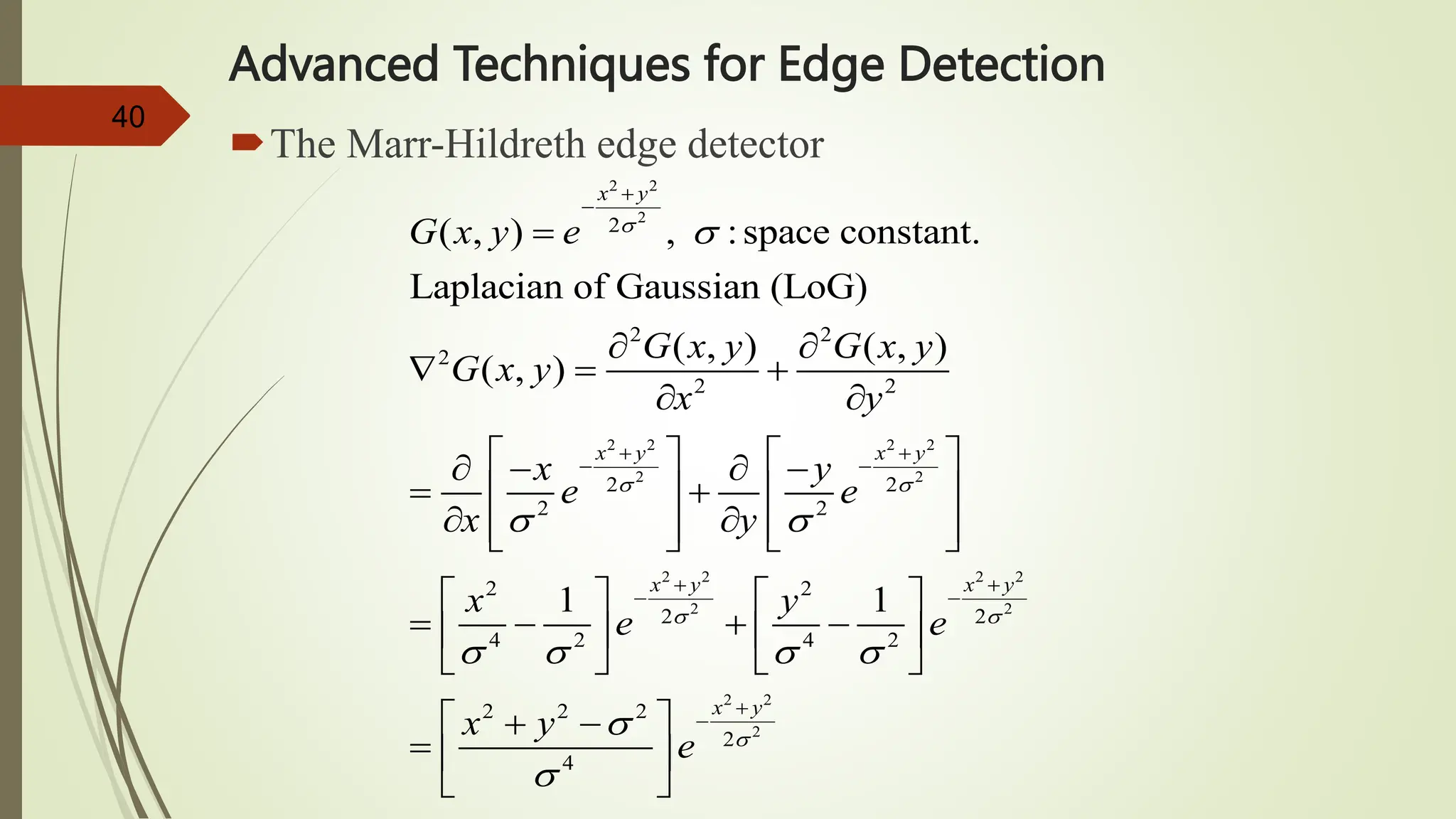 40
Advanced Techniques for Edge Detection
The Marr-Hildreth edge detector
2 2
2
2 2 2 2
2 2
2 2 2 2
2 2
2
2 2
2
2 2
2 2
2 2
2 2
2 2
4 2 4 2
2
( , ) , :space constant.
Laplacian of Gaussian (LoG)
( , ) ( , )
( , )
1 1
x y
x y x y
x y x y
G x y e
G x y G x y
G x y
x y
x y
e e
x y
x y
e e
x

 
 

 
   


 
 
 
 

 
  
 
   
   
 
   
 
   
   
   
   
   
   

2 2
2
2 2
2
4
x y
y
e 




 
 
 
 
 