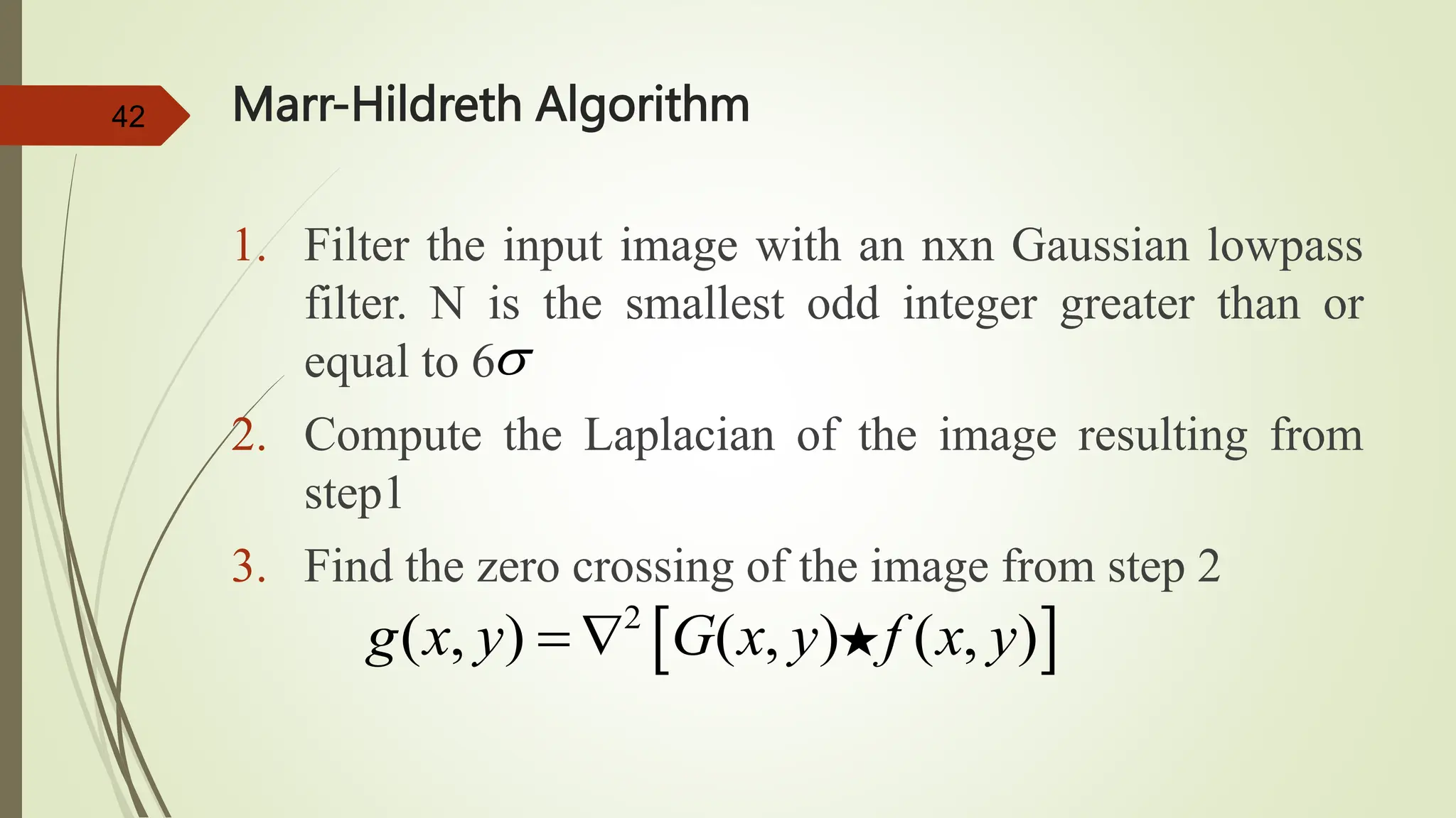 42 Marr-Hildreth Algorithm
1. Filter the input image with an nxn Gaussian lowpass
filter. N is the smallest odd integer greater than or
equal to 6
2. Compute the Laplacian of the image resulting from
step1
3. Find the zero crossing of the image from step 2
 
2
( , ) ( , ) ( , )
g x y G x y f x y
 

 