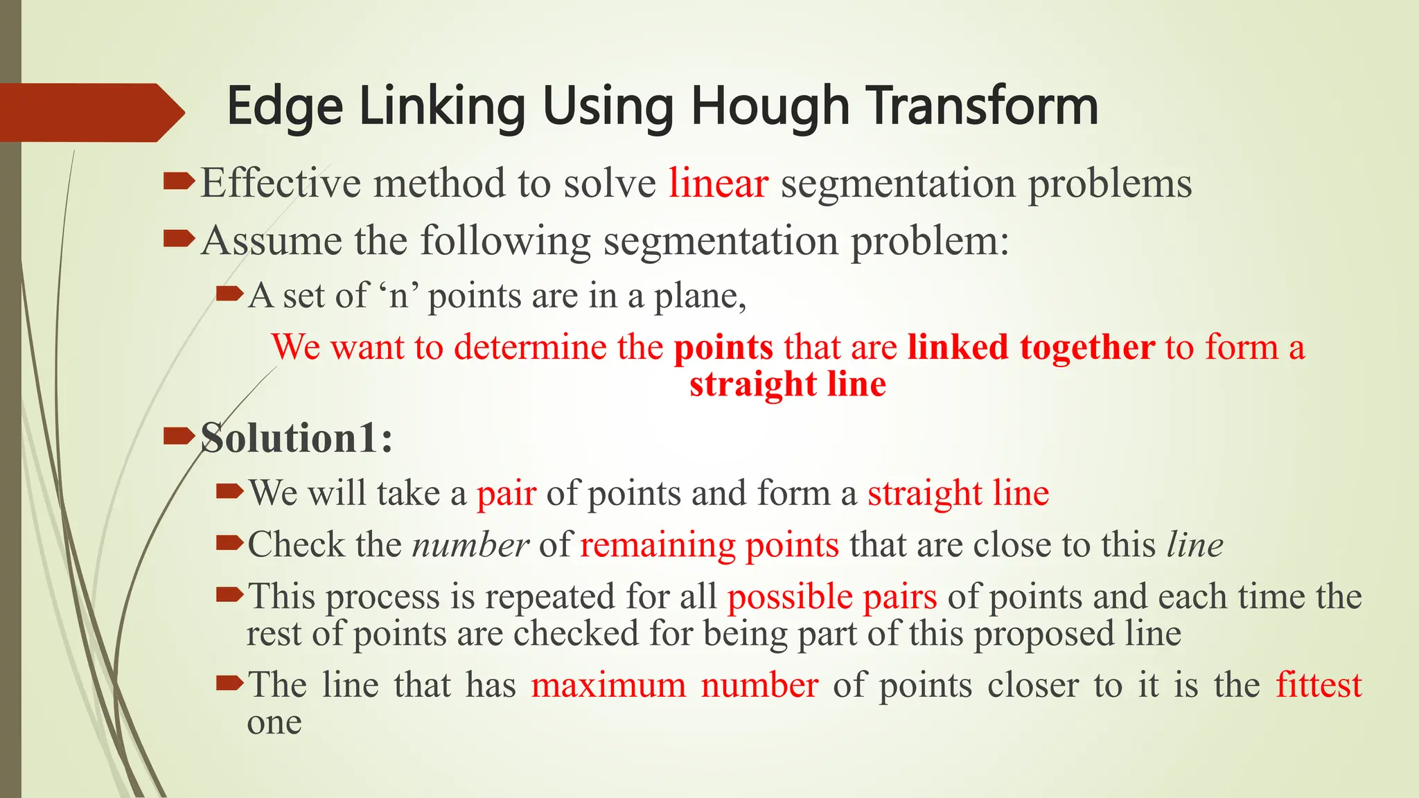 Edge Linking Using Hough Transform
Effective method to solve linear segmentation problems
Assume the following segmentation problem:
A set of ‘n’ points are in a plane,
We want to determine the points that are linked together to form a
straight line
Solution1:
We will take a pair of points and form a straight line
Check the number of remaining points that are close to this line
This process is repeated for all possible pairs of points and each time the
rest of points are checked for being part of this proposed line
The line that has maximum number of points closer to it is the fittest
one
 