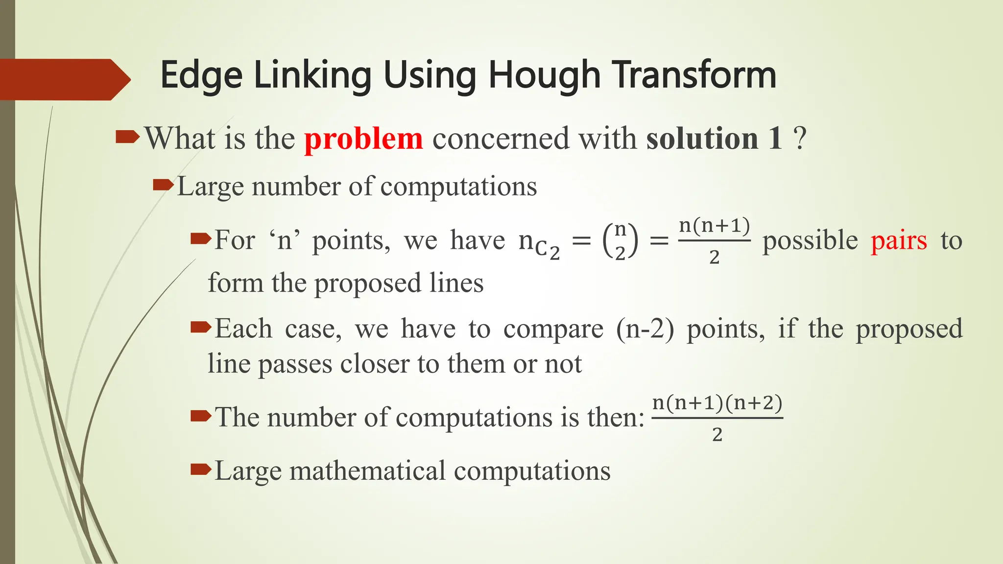 Edge Linking Using Hough Transform
What is the problem concerned with solution 1 ?
Large number of computations
For ‘n’ points, we have nC2
= n
2
=
n(n+1)
2
possible pairs to
form the proposed lines
Each case, we have to compare (n-2) points, if the proposed
line passes closer to them or not
The number of computations is then:
n(n+1)(n+2)
2
Large mathematical computations
 