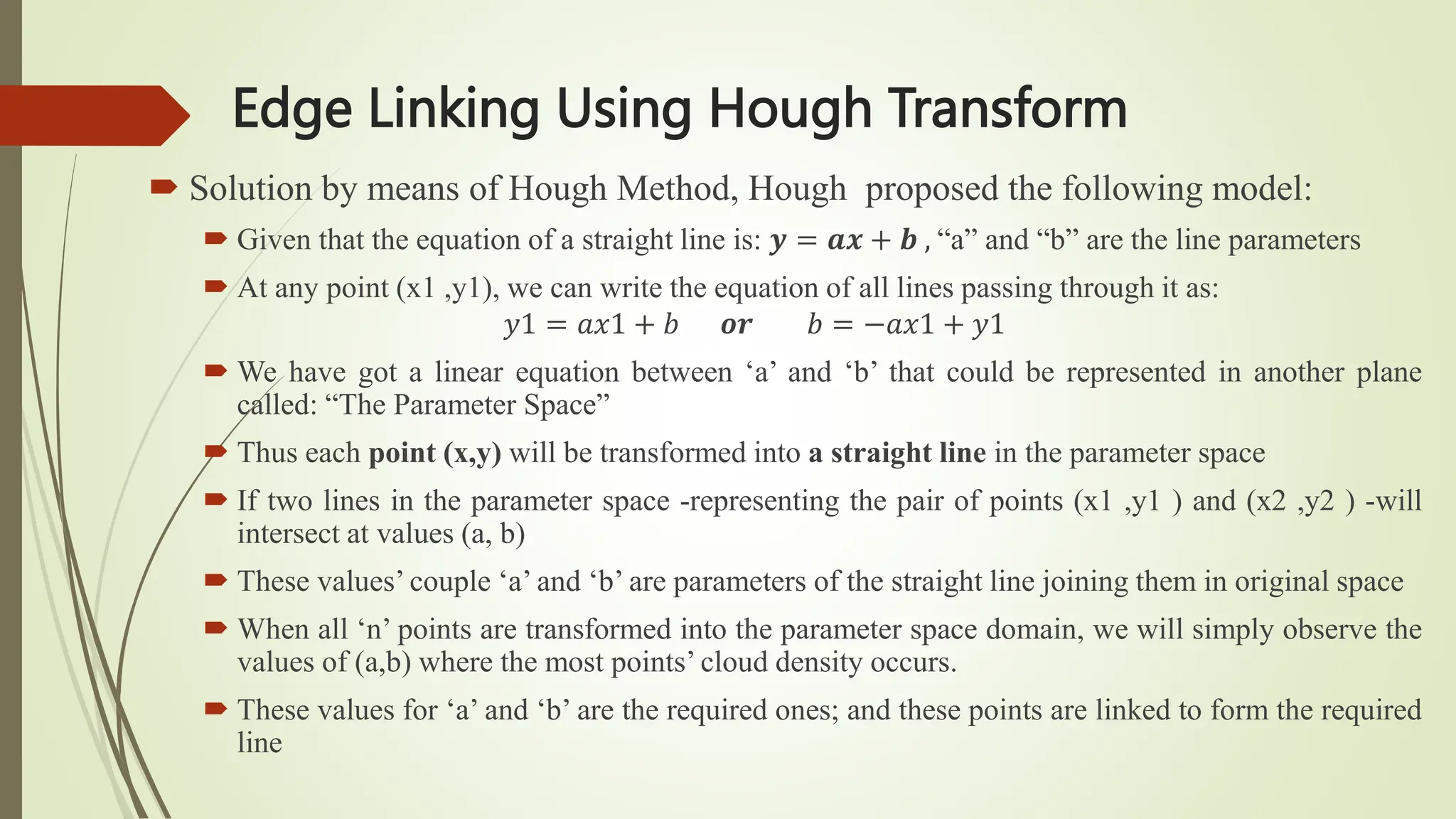 Edge Linking Using Hough Transform
 Solution by means of Hough Method, Hough proposed the following model:
 Given that the equation of a straight line is: 𝒚 = 𝒂𝒙 + 𝒃 , “a” and “b” are the line parameters
 At any point (x1 ,y1), we can write the equation of all lines passing through it as:
𝑦1 = 𝑎𝑥1 + 𝑏 𝒐𝒓 𝑏 = −𝑎𝑥1 + 𝑦1
 We have got a linear equation between ‘a’ and ‘b’ that could be represented in another plane
called: “The Parameter Space”
 Thus each point (x,y) will be transformed into a straight line in the parameter space
 If two lines in the parameter space -representing the pair of points (x1 ,y1 ) and (x2 ,y2 ) -will
intersect at values (a, b)
 These values’ couple ‘a’ and ‘b’ are parameters of the straight line joining them in original space
 When all ‘n’ points are transformed into the parameter space domain, we will simply observe the
values of (a,b) where the most points’ cloud density occurs.
 These values for ‘a’ and ‘b’ are the required ones; and these points are linked to form the required
line
 
