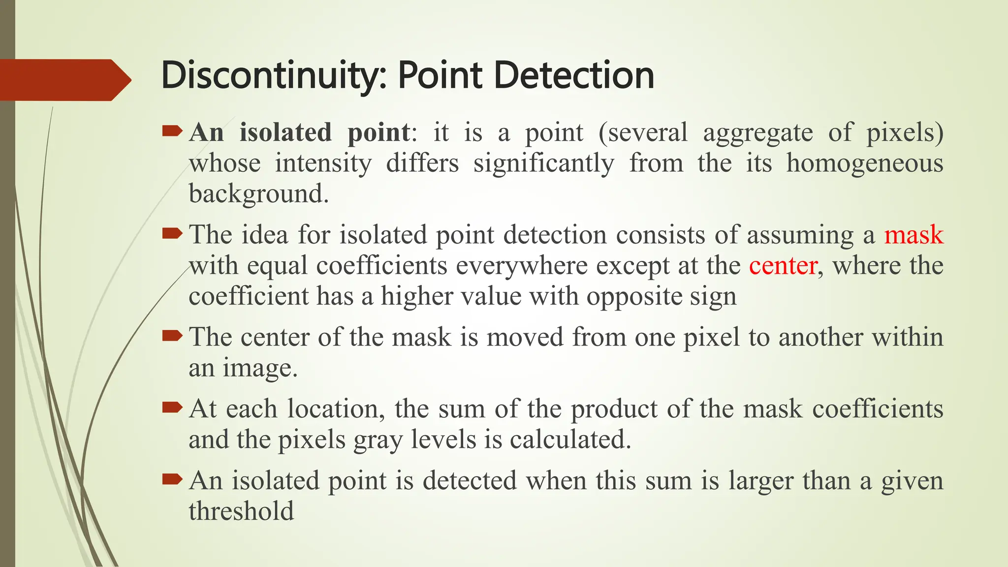 Discontinuity: Point Detection
An isolated point: it is a point (several aggregate of pixels)
whose intensity differs significantly from the its homogeneous
background.
The idea for isolated point detection consists of assuming a mask
with equal coefficients everywhere except at the center, where the
coefficient has a higher value with opposite sign
The center of the mask is moved from one pixel to another within
an image.
At each location, the sum of the product of the mask coefficients
and the pixels gray levels is calculated.
An isolated point is detected when this sum is larger than a given
threshold
 