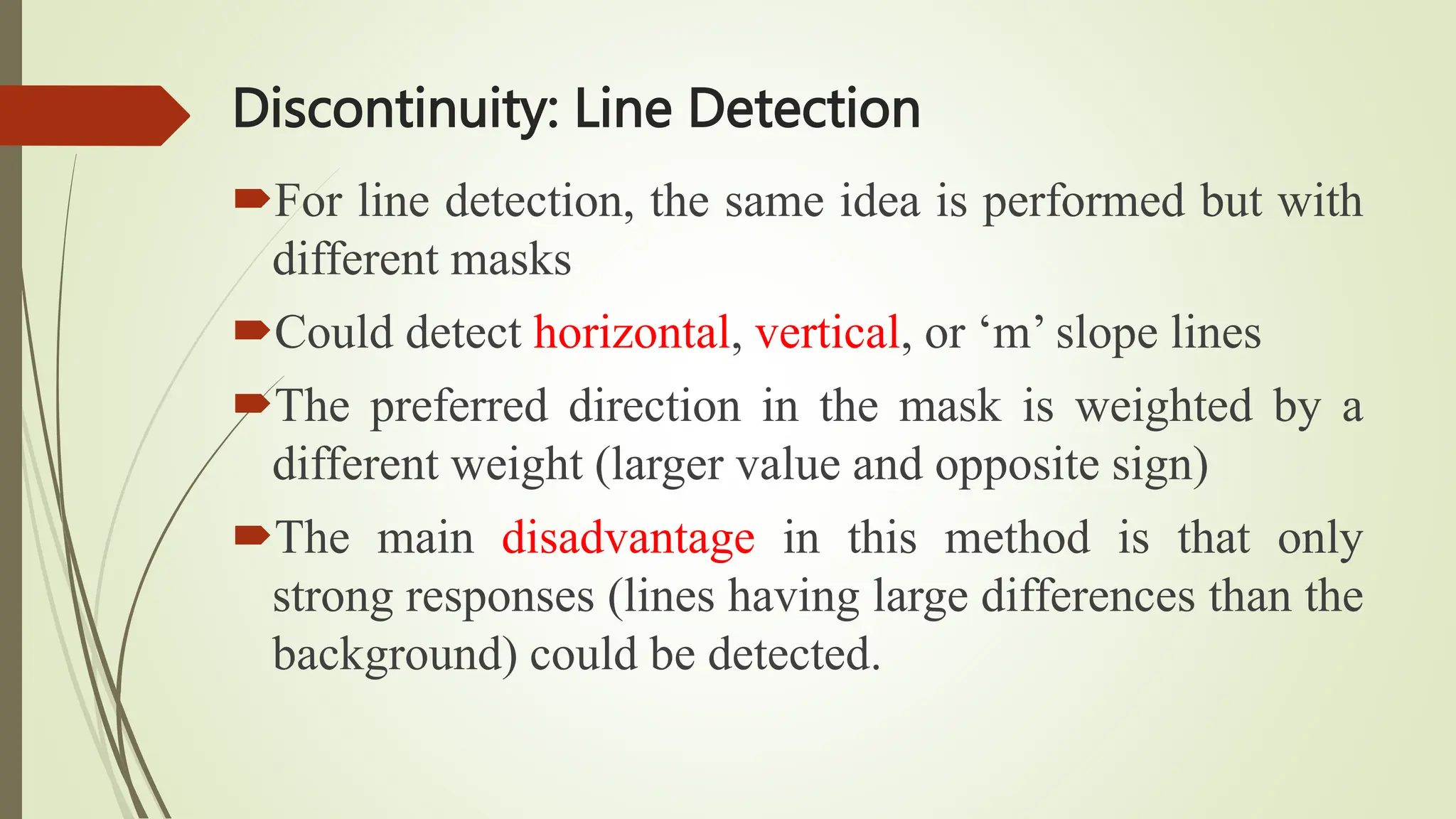 Discontinuity: Line Detection
For line detection, the same idea is performed but with
different masks
Could detect horizontal, vertical, or ‘m’ slope lines
The preferred direction in the mask is weighted by a
different weight (larger value and opposite sign)
The main disadvantage in this method is that only
strong responses (lines having large differences than the
background) could be detected.
 