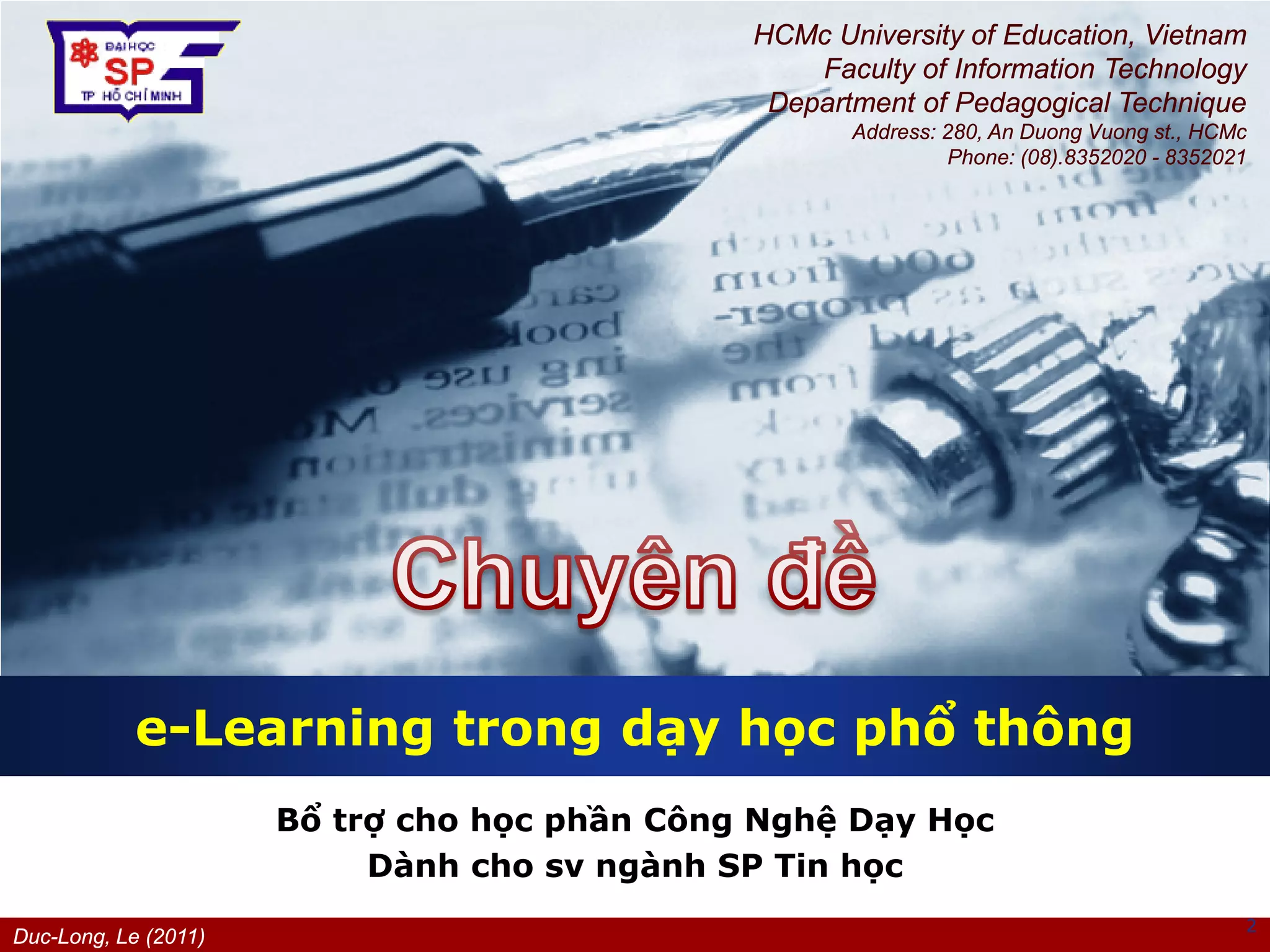 Duc-Long, Le (2011)
Company
LOGO
Bổ trợ cho học phần Công Nghệ Dạy Học
Dành cho sv ngành SP Tin học
e-Learning trong dạy học phổ thông
2
HCMc University of Education, Vietnam
Faculty of Information Technology
Department of Pedagogical Technique
Address: 280, An Duong Vuong st., HCMc
Phone: (08).8352020 - 8352021
 
