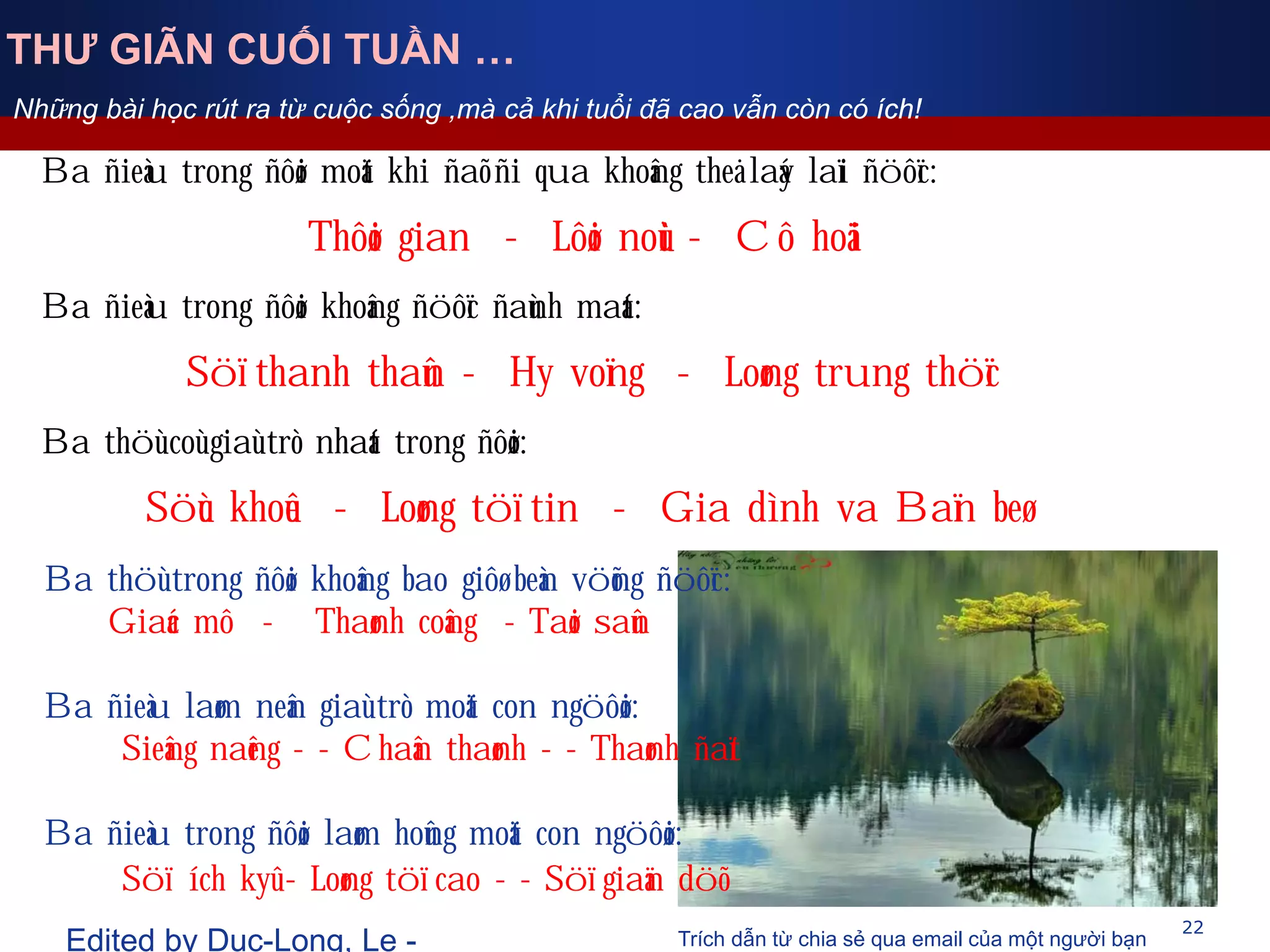 22
Edited by Duc-Long, Le -
Ba thöù trong ñôøi khoâng bao giôø beàn vöõng ñöôïc:
Giaác mô - Thaønh coâng - Taøi saûn
Ba ñieàu laøm neân giaù trò moät con ngöôøi:
Sieâng naêng - - Chaân thaønh - - Thaønh ñaït
Ba ñieàu trong ñôøi laøm hoûng moät con ngöôøi:
Söï ích kyû - Loøng töï cao - - Söï giaän döõ
Ba ñieàu trong ñôøi moät khi ñaõ ñi qua khoâng theå laáy laïi ñöôïc:
Thôøi gian - Lôøi noùi - Cô hoäi
Ba ñieàu trong ñôøi khoâng ñöôïc ñaùnh maát:
Söï thanh thaûn - Hy voïng - Loøng trung thöïc
Ba thöù coù giaù trò nhaát trong ñôøi:
Söùc khoûe - Loøng töï tin - Gia dình va Baïn beø
Những bài học rút ra từ cuộc sống ,mà cả khi tuổi đã cao vẫn còn có ích!
THƯ GIÃN CUỐI TUẦN …
Trích dẫn từ chia sẻ qua email của một người bạn
 