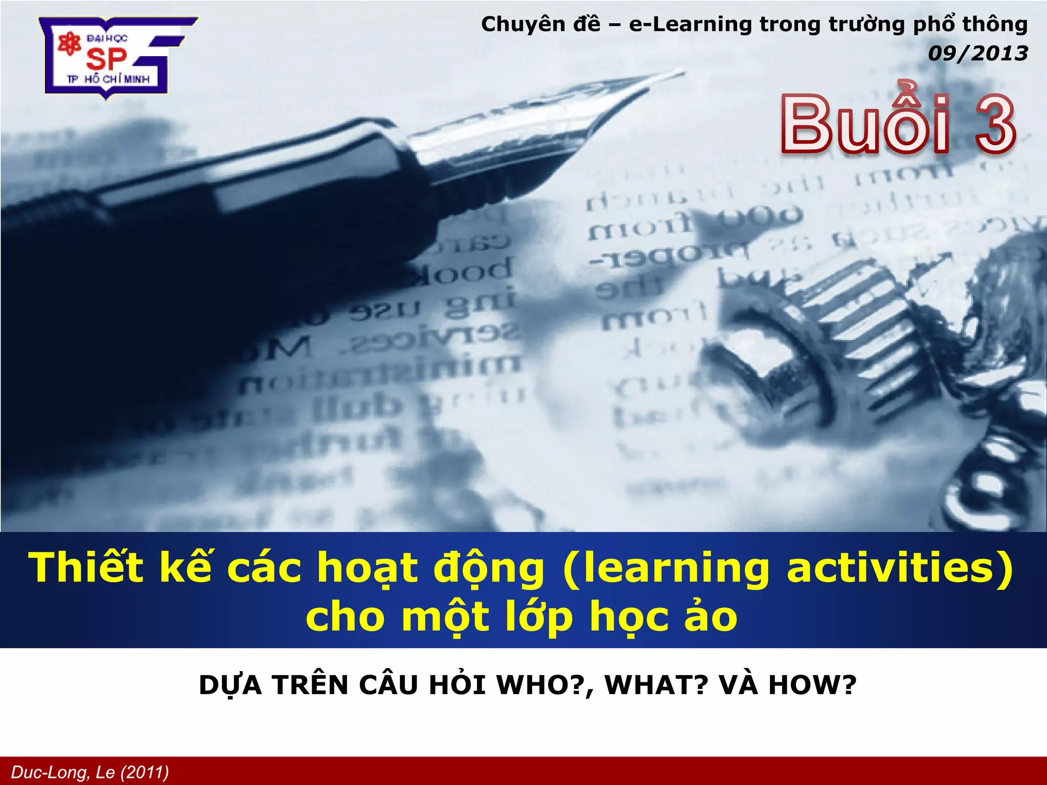Duc-Long, Le (2011)
Company
LOGO
Thiết kế các hoạt động (learning activities)
cho một lớp học ảo
DỰA TRÊN CÂU HỎI WHO?, WHAT? VÀ HOW?
Chuyên đề – e-Learning trong trường phổ thông
09/2013
 