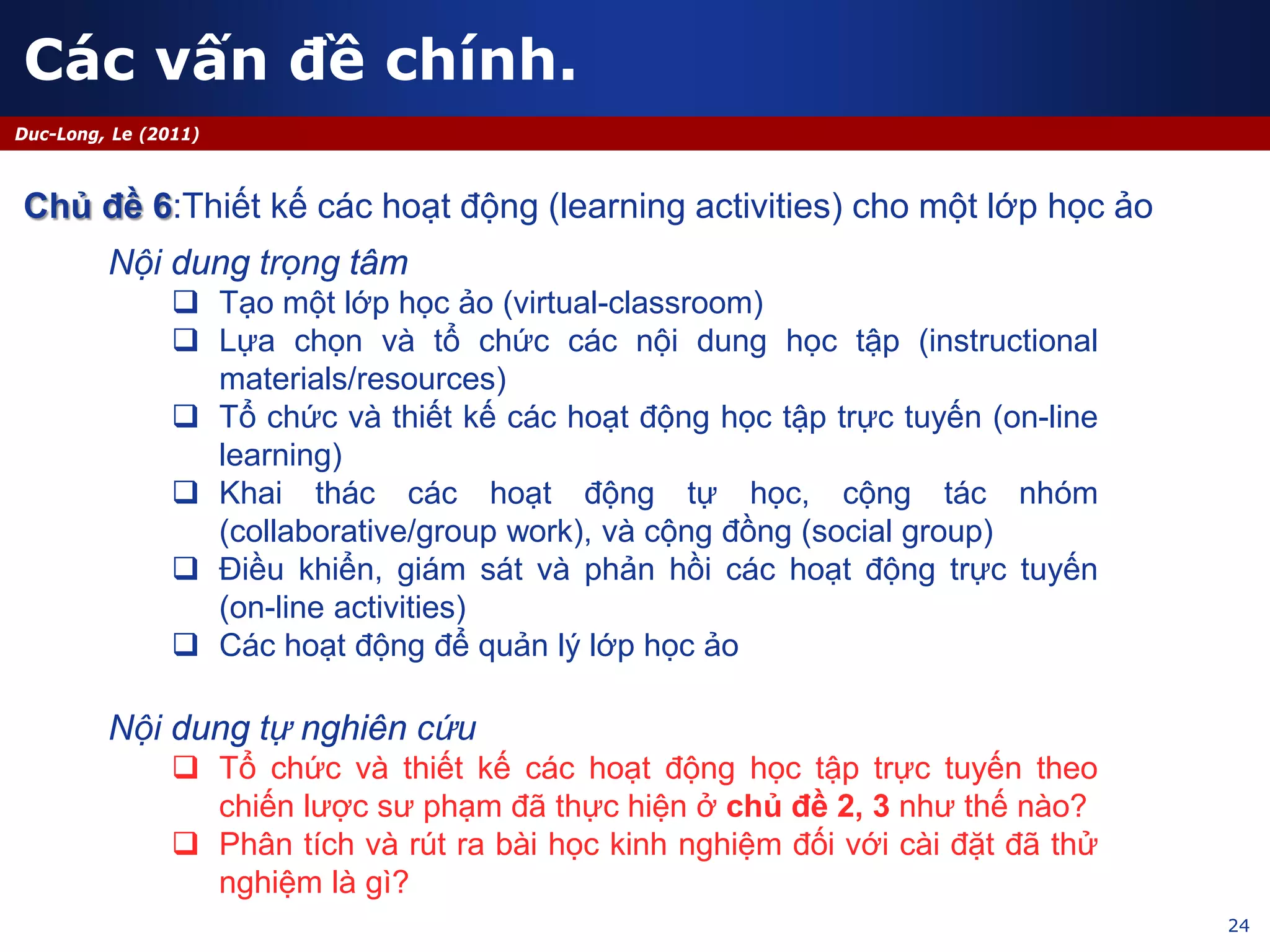 24
Duc-Long, Le (2011)
Nội dung trọng tâm
 Tạo một lớp học ảo (virtual-classroom)
 Lựa chọn và tổ chức các nội dung học tập (instructional
materials/resources)
 Tổ chức và thiết kế các hoạt động học tập trực tuyến (on-line
learning)
 Khai thác các hoạt động tự học, cộng tác nhóm
(collaborative/group work), và cộng đồng (social group)
 Điều khiển, giám sát và phản hồi các hoạt động trực tuyến
(on-line activities)
 Các hoạt động để quản lý lớp học ảo
Nội dung tự nghiên cứu
 Tổ chức và thiết kế các hoạt động học tập trực tuyến theo
chiến lược sư phạm đã thực hiện ở chủ đề 2, 3 như thế nào?
 Phân tích và rút ra bài học kinh nghiệm đối với cài đặt đã thử
nghiệm là gì?
Các vấn đề chính.
Chủ đề 6:Thiết kế các hoạt động (learning activities) cho một lớp học ảo
 