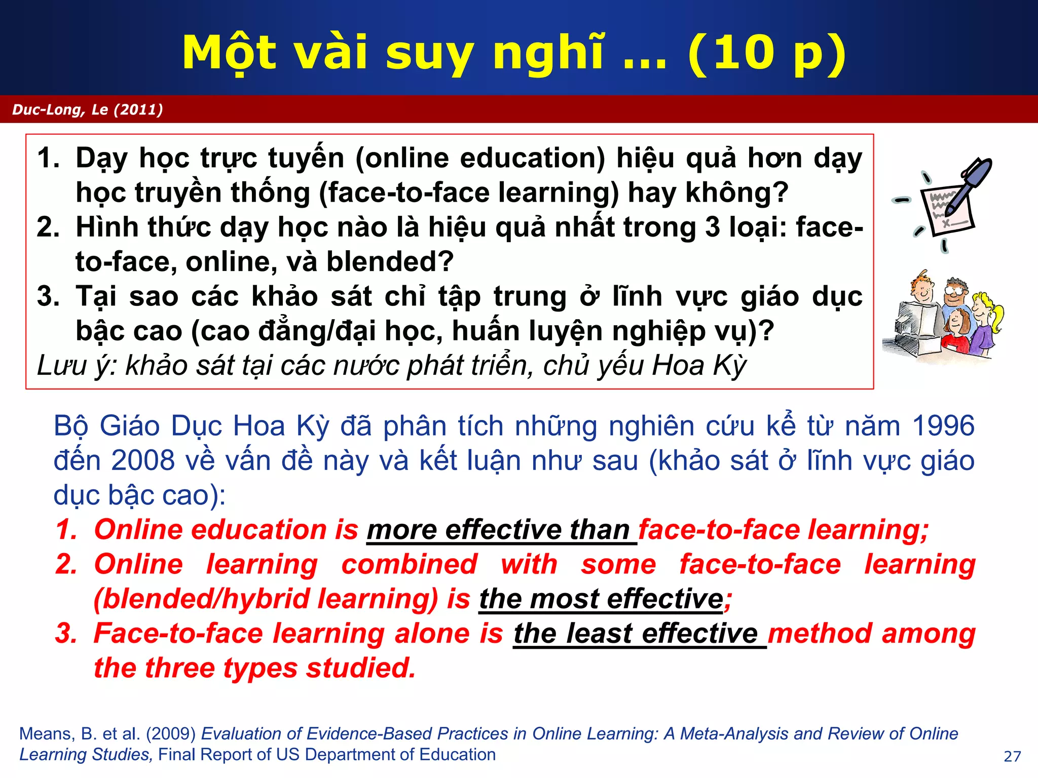 27
Duc-Long, Le (2011)
Một vài suy nghĩ … (10 p)
Means, B. et al. (2009) Evaluation of Evidence-Based Practices in Online Learning: A Meta-Analysis and Review of Online
Learning Studies, Final Report of US Department of Education
1. Dạy học trực tuyến (online education) hiệu quả hơn dạy
học truyền thống (face-to-face learning) hay không?
2. Hình thức dạy học nào là hiệu quả nhất trong 3 loại: face-
to-face, online, và blended?
3. Tại sao các khảo sát chỉ tập trung ở lĩnh vực giáo dục
bậc cao (cao đẳng/đại học, huấn luyện nghiệp vụ)?
Lưu ý: khảo sát tại các nước phát triển, chủ yếu Hoa Kỳ
Bộ Giáo Dục Hoa Kỳ đã phân tích những nghiên cứu kể từ năm 1996
đến 2008 về vấn đề này và kết luận như sau (khảo sát ở lĩnh vực giáo
dục bậc cao):
1. Online education is more effective than face-to-face learning;
2. Online learning combined with some face-to-face learning
(blended/hybrid learning) is the most effective;
3. Face-to-face learning alone is the least effective method among
the three types studied.
 