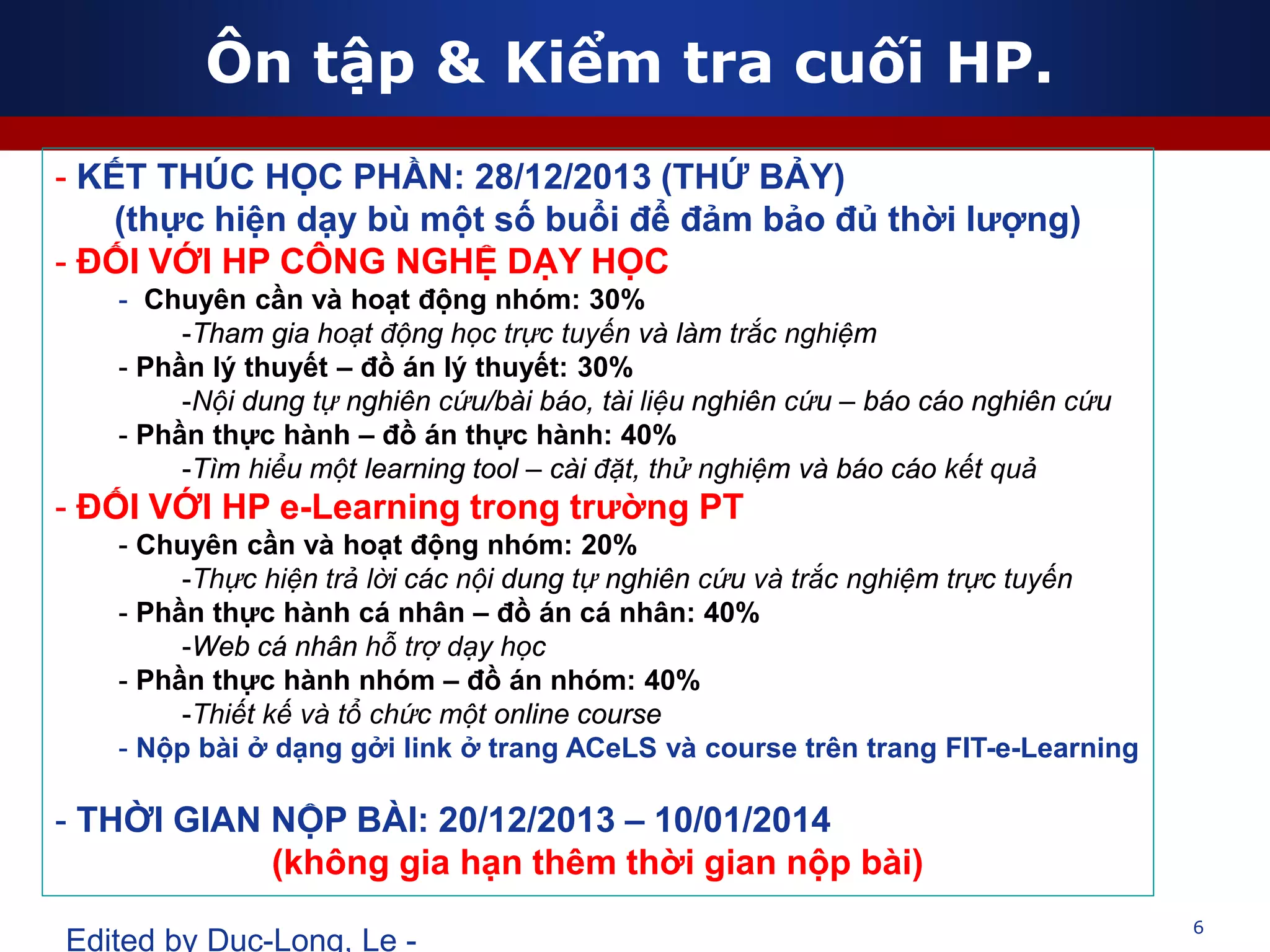 Ôn tập & Kiểm tra cuối HP.
6
Edited by Duc-Long, Le -
- KẾT THÚC HỌC PHẦN: 28/12/2013 (THỨ BẢY)
(thực hiện dạy bù một số buổi để đảm bảo đủ thời lượng)
- ĐỐI VỚI HP CÔNG NGHỆ DẠY HỌC
- Chuyên cần và hoạt động nhóm: 30%
-Tham gia hoạt động học trực tuyến và làm trắc nghiệm
- Phần lý thuyết – đồ án lý thuyết: 30%
-Nội dung tự nghiên cứu/bài báo, tài liệu nghiên cứu – báo cáo nghiên cứu
- Phần thực hành – đồ án thực hành: 40%
-Tìm hiểu một learning tool – cài đặt, thử nghiệm và báo cáo kết quả
- ĐỐI VỚI HP e-Learning trong trường PT
- Chuyên cần và hoạt động nhóm: 20%
-Thực hiện trả lời các nội dung tự nghiên cứu và trắc nghiệm trực tuyến
- Phần thực hành cá nhân – đồ án cá nhân: 40%
-Web cá nhân hỗ trợ dạy học
- Phần thực hành nhóm – đồ án nhóm: 40%
-Thiết kế và tổ chức một online course
- Nộp bài ở dạng gởi link ở trang ACeLS và course trên trang FIT-e-Learning
- THỜI GIAN NỘP BÀI: 20/12/2013 – 10/01/2014
(không gia hạn thêm thời gian nộp bài)
 