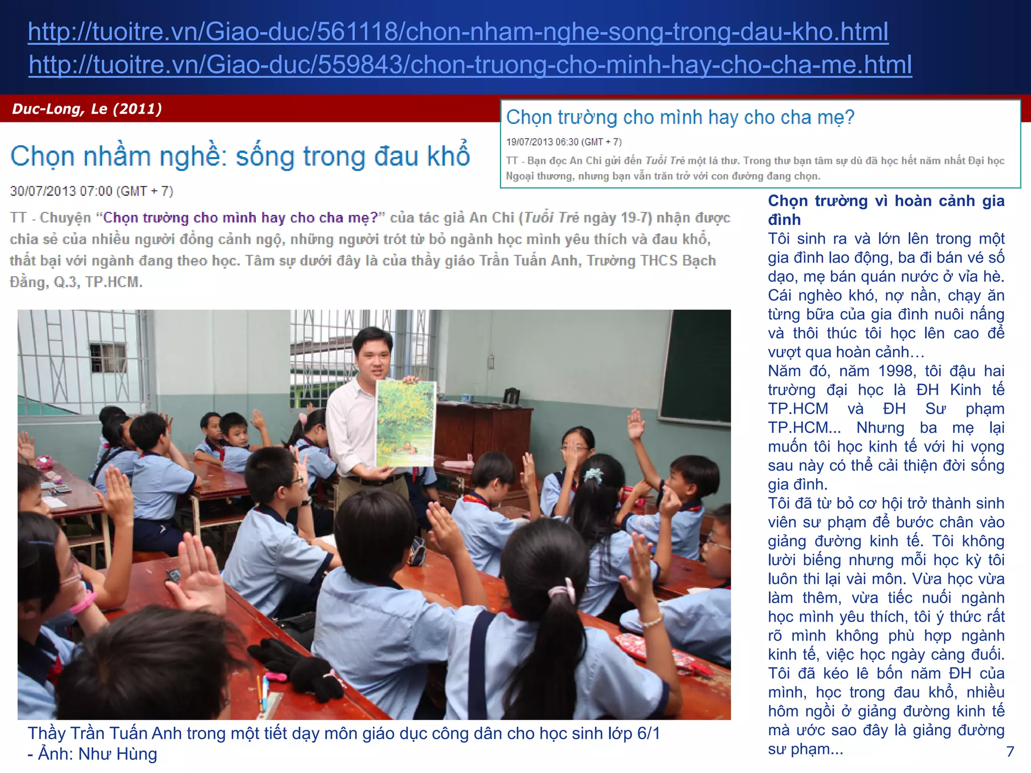 7
Duc-Long, Le (2011)
http://tuoitre.vn/Giao-duc/561118/chon-nham-nghe-song-trong-dau-kho.html
Thầy Trần Tuấn Anh trong một tiết dạy môn giáo dục công dân cho học sinh lớp 6/1
- Ảnh: Như Hùng
http://tuoitre.vn/Giao-duc/559843/chon-truong-cho-minh-hay-cho-cha-me.html
Chọn trường vì hoàn cảnh gia
đình
Tôi sinh ra và lớn lên trong một
gia đình lao động, ba đi bán vé số
dạo, mẹ bán quán nước ở vỉa hè.
Cái nghèo khó, nợ nần, chạy ăn
từng bữa của gia đình nuôi nấng
và thôi thúc tôi học lên cao để
vượt qua hoàn cảnh…
Năm đó, năm 1998, tôi đậu hai
trường đại học là ĐH Kinh tế
TP.HCM và ĐH Sư phạm
TP.HCM... Nhưng ba mẹ lại
muốn tôi học kinh tế với hi vọng
sau này có thể cải thiện đời sống
gia đình.
Tôi đã từ bỏ cơ hội trở thành sinh
viên sư phạm để bước chân vào
giảng đường kinh tế. Tôi không
lười biếng nhưng mỗi học kỳ tôi
luôn thi lại vài môn. Vừa học vừa
làm thêm, vừa tiếc nuối ngành
học mình yêu thích, tôi ý thức rất
rõ mình không phù hợp ngành
kinh tế, việc học ngày càng đuối.
Tôi đã kéo lê bốn năm ĐH của
mình, học trong đau khổ, nhiều
hôm ngồi ở giảng đường kinh tế
mà ước sao đây là giảng đường
sư phạm...
 