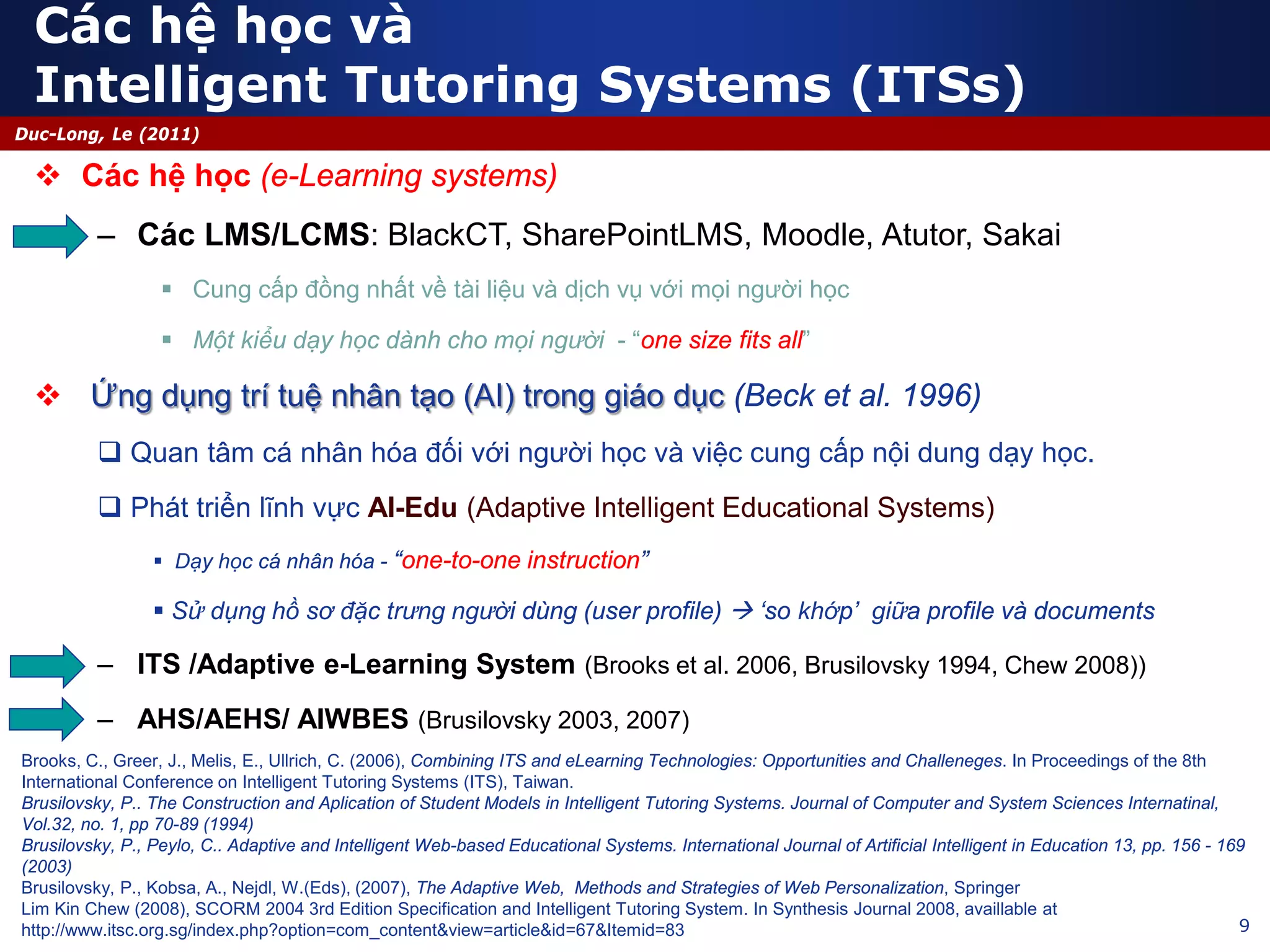 9
Duc-Long, Le (2011)
Các hệ học và
Intelligent Tutoring Systems (ITSs)
 Các hệ học (e-Learning systems)
– Các LMS/LCMS: BlackCT, SharePointLMS, Moodle, Atutor, Sakai
 Cung cấp đồng nhất về tài liệu và dịch vụ với mọi người học
 Một kiểu dạy học dành cho mọi người - “one size fits all”
 Ứng dụng trí tuệ nhân tạo (AI) trong giáo dục (Beck et al. 1996)
 Quan tâm cá nhân hóa đối với người học và việc cung cấp nội dung dạy học.
 Phát triển lĩnh vực AI-Edu (Adaptive Intelligent Educational Systems)
 Dạy học cá nhân hóa - “one-to-one instruction”
 Sử dụng hồ sơ đặc trưng người dùng (user profile)  ‘so khớp’ giữa profile và documents
– ITS /Adaptive e-Learning System (Brooks et al. 2006, Brusilovsky 1994, Chew 2008))
– AHS/AEHS/ AIWBES (Brusilovsky 2003, 2007)
Brooks, C., Greer, J., Melis, E., Ullrich, C. (2006), Combining ITS and eLearning Technologies: Opportunities and Challeneges. In Proceedings of the 8th
International Conference on Intelligent Tutoring Systems (ITS), Taiwan.
Brusilovsky, P.. The Construction and Aplication of Student Models in Intelligent Tutoring Systems. Journal of Computer and System Sciences Internatinal,
Vol.32, no. 1, pp 70-89 (1994)
Brusilovsky, P., Peylo, C.. Adaptive and Intelligent Web-based Educational Systems. International Journal of Artificial Intelligent in Education 13, pp. 156 - 169
(2003)
Brusilovsky, P., Kobsa, A., Nejdl, W.(Eds), (2007), The Adaptive Web, Methods and Strategies of Web Personalization, Springer
Lim Kin Chew (2008), SCORM 2004 3rd Edition Specification and Intelligent Tutoring System. In Synthesis Journal 2008, availlable at
http://www.itsc.org.sg/index.php?option=com_content&view=article&id=67&Itemid=83
 