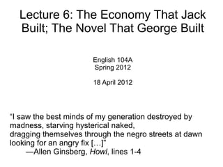 Lecture 6: The Economy That Jack
  Built; The Novel That George Built

                      English 104A
                      Spring 2012

                      18 April 2012




“I saw the best minds of my generation destroyed by
madness, starving hysterical naked,
dragging themselves through the negro streets at dawn
looking for an angry fix […]”
     —Allen Ginsberg, Howl, lines 1-4
 