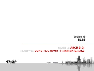 COURSE NO: ARCH 2101
COURSE TITLE: CONSTRUCTION II : FINISH MATERIALS
Lecture 06
TILES
 