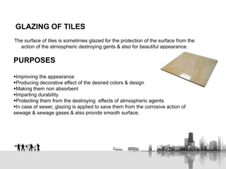 GLAZING OF TILES
The surface of tiles is sometimes glazed for the protection of the surface from the
action of the atmospheric destroying gents & also for beautiful appearance.
PURPOSES
Improving the appearance
Producing decorative effect of the desired colors & design
Making them non absorbent
Imparting durability
Protecting them from the destroying effects of atmospheric agents
In case of sewer, glazing is applied to save them from the corrosive action of
sewage & sewage gases & also provide smooth surface.
 