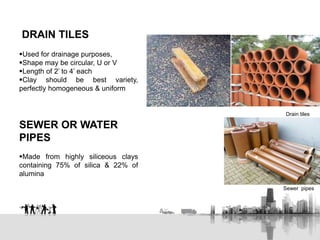 DRAIN TILES
Used for drainage purposes,
Shape may be circular, U or V
Length of 2’ to 4’ each
Clay should be best variety,
perfectly homogeneous & uniform
SEWER OR WATER
PIPES
Made from highly siliceous clays
containing 75% of silica & 22% of
alumina
Drain tiles
Sewer pipes
 