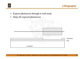Lithography
10
• Expose photoresist through n-well mask
• Strip off exposed photoresist
Dr S. Meenatchi Sundaram, Department of Instrumentation & Control Engineering, MIT, Manipal
p substrate
SiO2
Photoresist
 