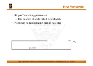 Strip Photoresist
12
• Strip off remaining photoresist
– Use mixture of acids called piranah etch
• Necessary so resist doesn’t melt in next step
Dr S. Meenatchi Sundaram, Department of Instrumentation & Control Engineering, MIT, Manipal
p substrate
SiO2
 
