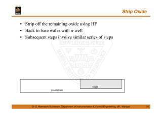 Strip Oxide
16
• Strip off the remaining oxide using HF
• Back to bare wafer with n-well
• Subsequent steps involve similar series of steps
Dr S. Meenatchi Sundaram, Department of Instrumentation & Control Engineering, MIT, Manipal
p substrate
n well
 