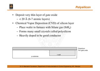 Polysilicon
17
• Deposit very thin layer of gate oxide
– < 20 Å (6-7 atomic layers)
• Chemical Vapor Deposition (CVD) of silicon layer
– Place wafer in furnace with Silane gas (SiH4)
– Forms many small crystals called polysilicon
– Heavily doped to be good conductor
Dr S. Meenatchi Sundaram, Department of Instrumentation & Control Engineering, MIT, Manipal
Thin gate oxide
Polysilicon
p substrate
n well
 