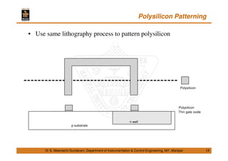 Polysilicon Patterning
18
• Use same lithography process to pattern polysilicon
Dr S. Meenatchi Sundaram, Department of Instrumentation & Control Engineering, MIT, Manipal
Polysilicon
p substrate
Thin gate oxide
Polysilicon
n well
 
