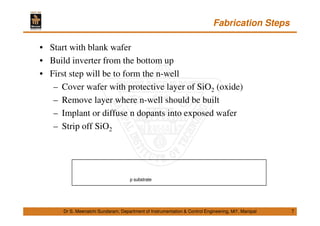 Fabrication Steps
7
• Start with blank wafer
• Build inverter from the bottom up
• First step will be to form the n-well
– Cover wafer with protective layer of SiO2 (oxide)
– Remove layer where n-well should be built
– Implant or diffuse n dopants into exposed wafer
– Strip off SiO2
Dr S. Meenatchi Sundaram, Department of Instrumentation & Control Engineering, MIT, Manipal
p substrate
 