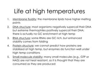 Life at high temperatures
1. Membrane fluidity: the membrane lipids have higher melting
points
2. DNA structure: most organisms negatively supercoil their DNA
but extreme thermophiles positively supercoil their DNA;
there is actually no GC enrichment at high temp
3. RNA structure: some RNAs are GC rich, but enhanced
stability comes from folding
4. Protein structure: we cannot predict how proteins are
stabilized at high temp, but enzymes do function well under
high temp conditions
5. Small molecule stability: many small molecules (e.g., GTP or
NAD) are not heat resistant, so it is thought that they are
consumed as they are produced
 