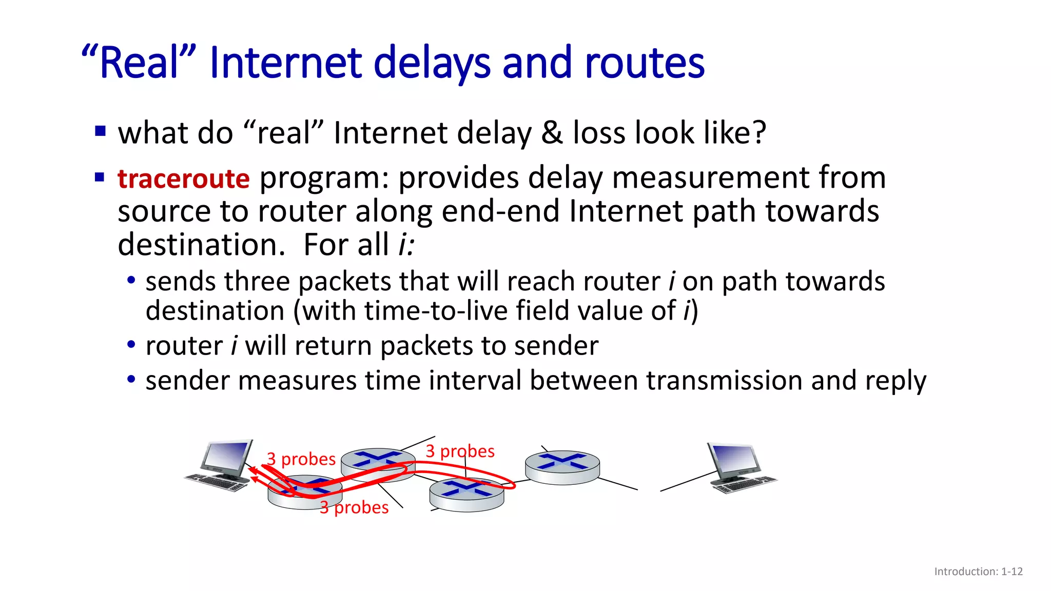 “Real” Internet delays and routes
Introduction: 1-12
 what do “real” Internet delay & loss look like?
 traceroute program: provides delay measurement from
source to router along end-end Internet path towards
destination. For all i:
3 probes
3 probes
3 probes
• sends three packets that will reach router i on path towards
destination (with time-to-live field value of i)
• router i will return packets to sender
• sender measures time interval between transmission and reply
 