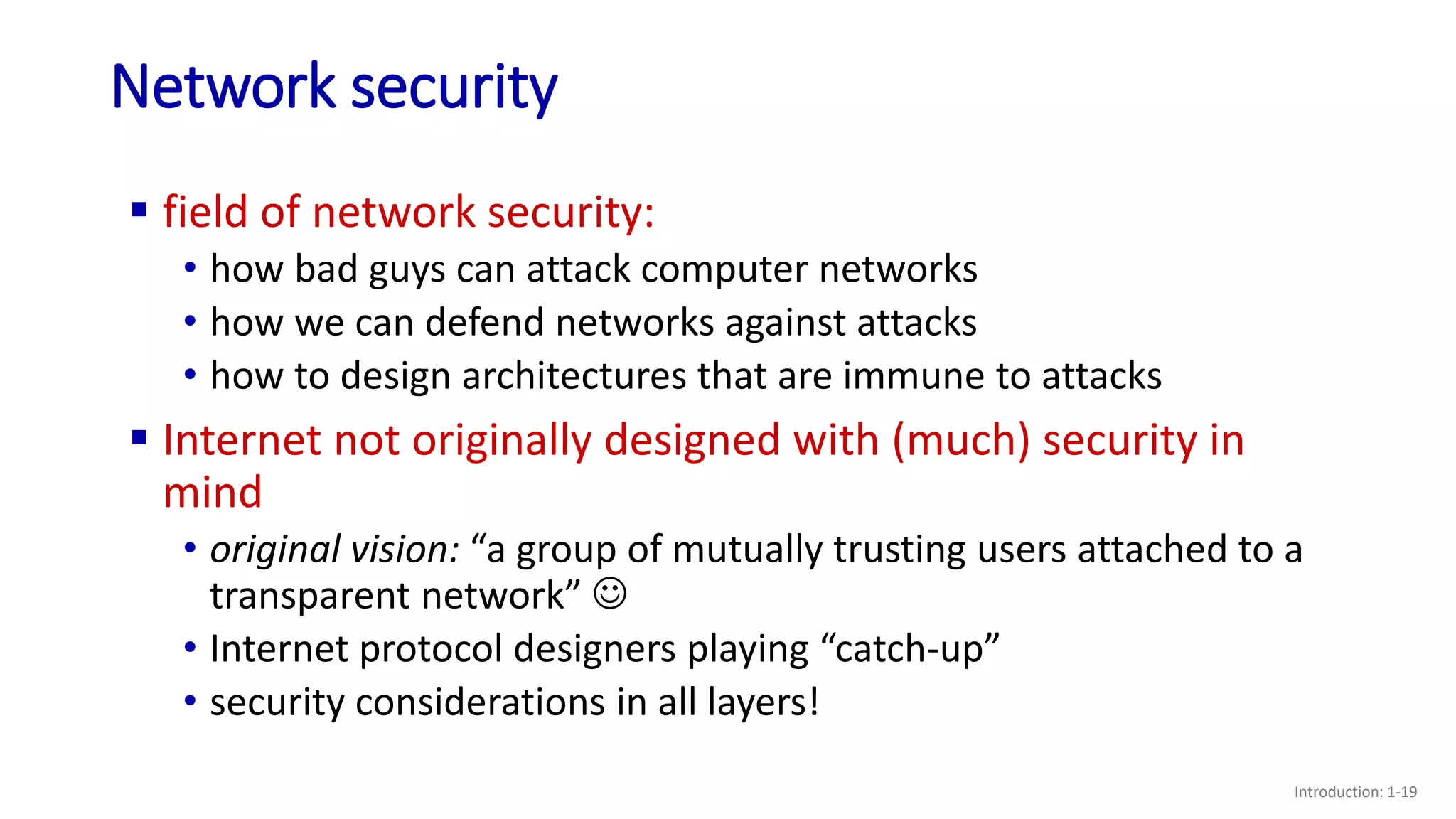 Network security
Introduction: 1-19
 field of network security:
• how bad guys can attack computer networks
• how we can defend networks against attacks
• how to design architectures that are immune to attacks
 Internet not originally designed with (much) security in
mind
• original vision: “a group of mutually trusting users attached to a
transparent network” 
• Internet protocol designers playing “catch-up”
• security considerations in all layers!
 